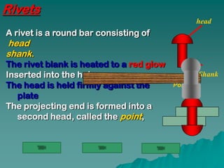 Rivets
                                                  head
A rivet is a round bar consisting of
head
shank.
The rivet blank is heated to a red glow
Inserted into the holes;                          Shank
The head is held firmly against the       Point
   plate
The projecting end is formed into a
   second head, called the point,
 