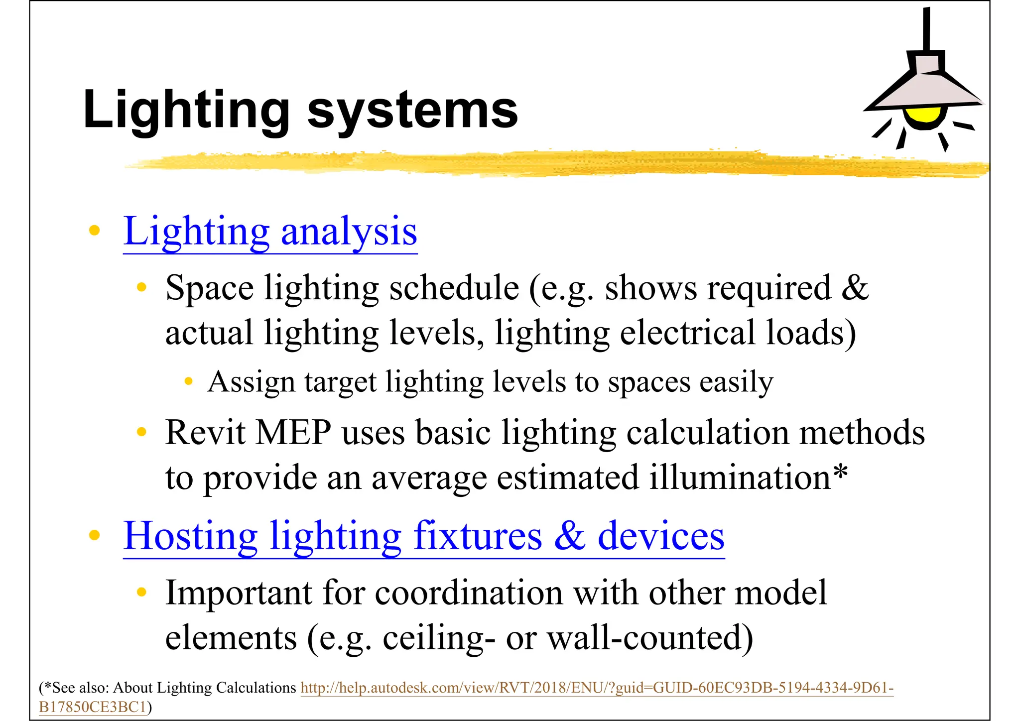 Lighting systems
• Lighting analysis
• Space lighting schedule (e.g. shows required &
actual lighting levels, lighting electrical loads)
• Assign target lighting levels to spaces easily
• Revit MEP uses basic lighting calculation methods
to provide an average estimated illumination*
• Hosting lighting fixtures & devices
• Important for coordination with other model
elements (e.g. ceiling- or wall-counted)
(*See also: About Lighting Calculations http://help.autodesk.com/view/RVT/2018/ENU/?guid=GUID-60EC93DB-5194-4334-9D61-
B17850CE3BC1)
 