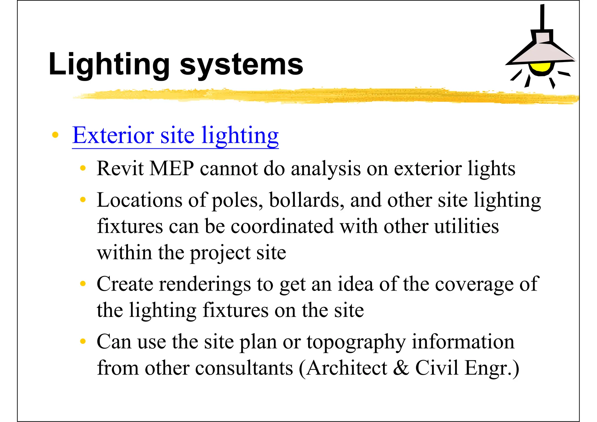 Lighting systems
• Exterior site lighting
• Revit MEP cannot do analysis on exterior lights
• Locations of poles, bollards, and other site lighting
fixtures can be coordinated with other utilities
within the project site
• Create renderings to get an idea of the coverage of
the lighting fixtures on the site
• Can use the site plan or topography information
from other consultants (Architect & Civil Engr.)
 
