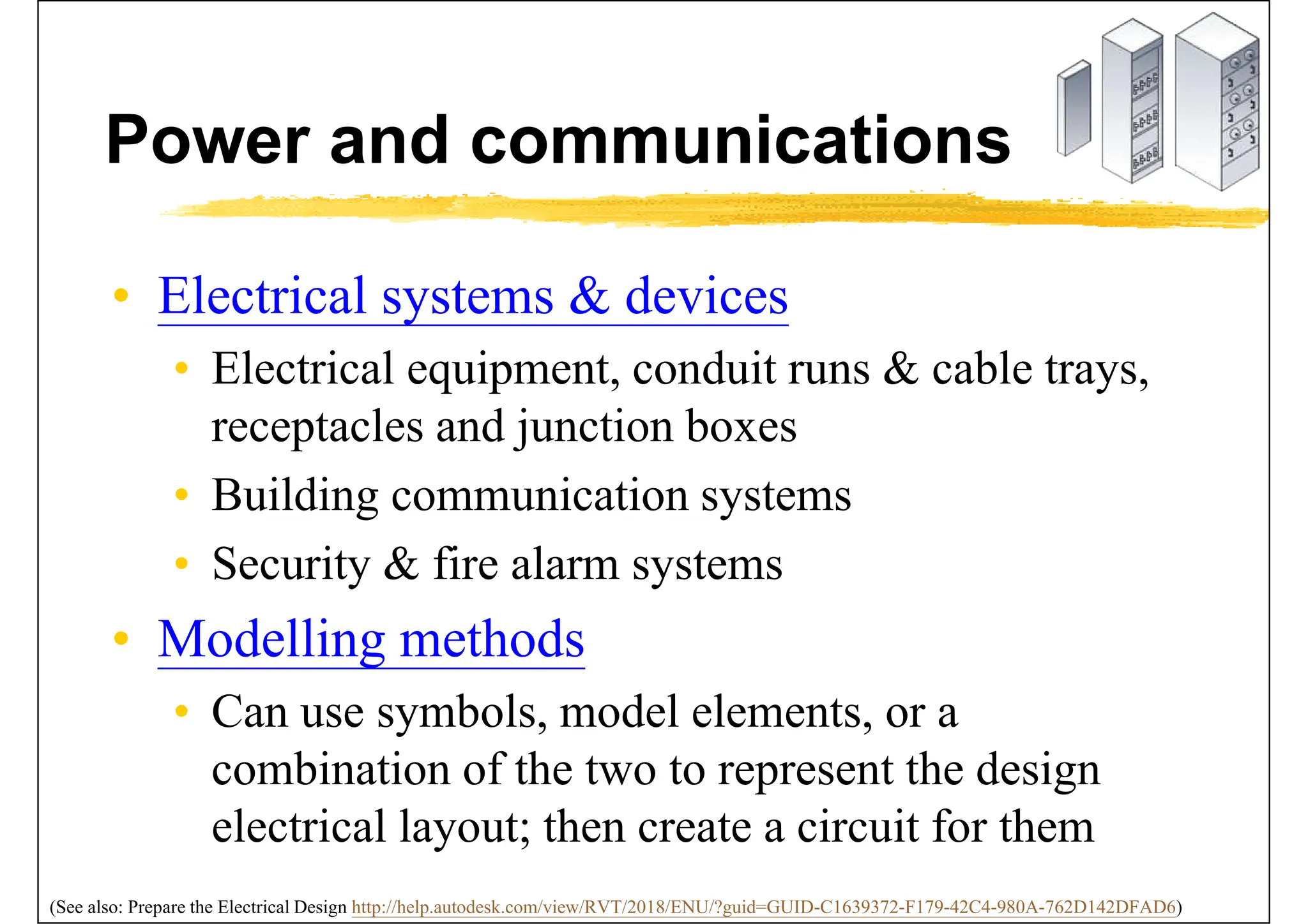 Power and communications
• Electrical systems & devices
• Electrical equipment, conduit runs & cable trays,
receptacles and junction boxes
• Building communication systems
• Security & fire alarm systems
• Modelling methods
• Can use symbols, model elements, or a
combination of the two to represent the design
electrical layout; then create a circuit for them
(See also: Prepare the Electrical Design http://help.autodesk.com/view/RVT/2018/ENU/?guid=GUID-C1639372-F179-42C4-980A-762D142DFAD6)
 