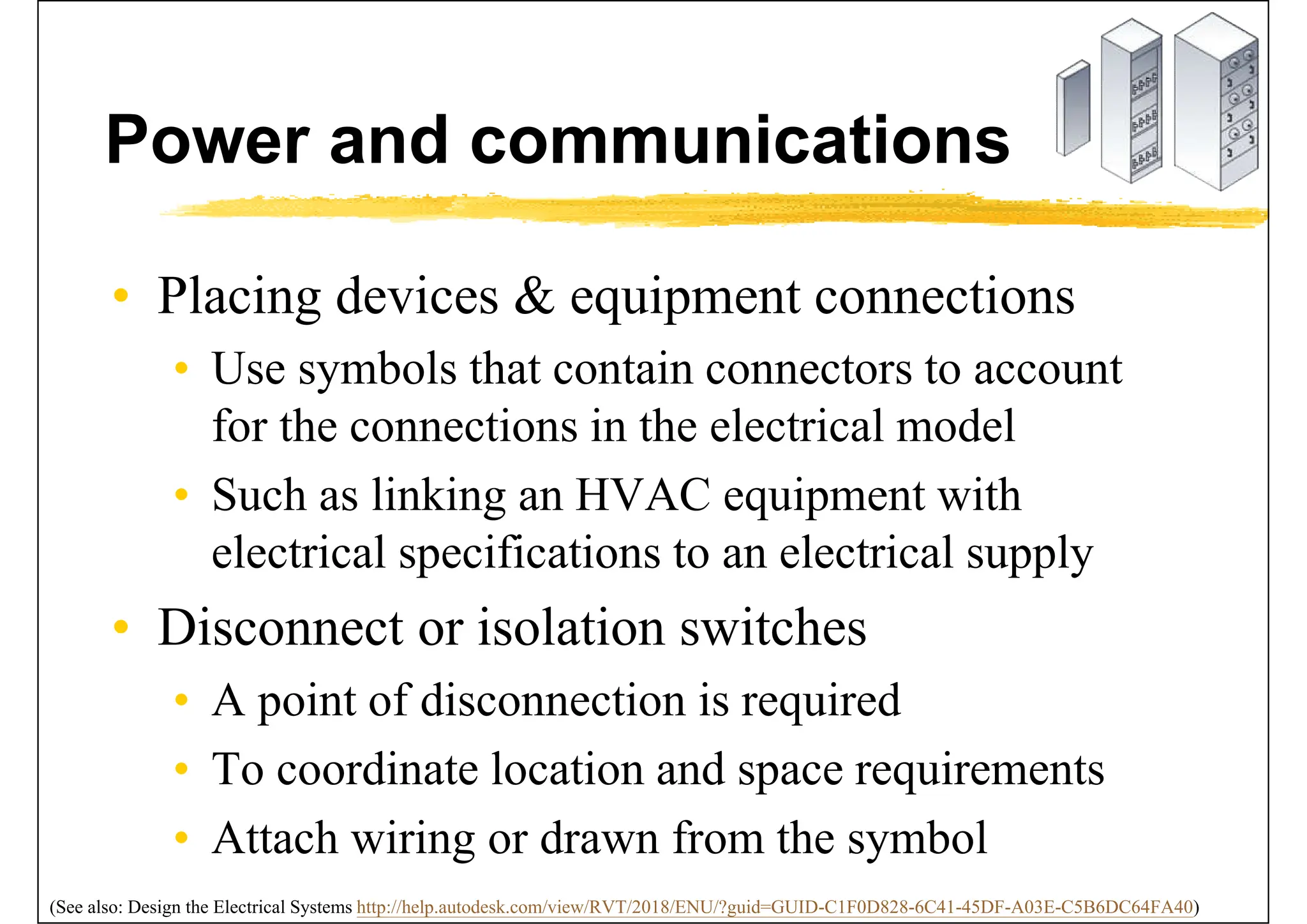 Power and communications
• Placing devices & equipment connections
• Use symbols that contain connectors to account
for the connections in the electrical model
• Such as linking an HVAC equipment with
electrical specifications to an electrical supply
• Disconnect or isolation switches
• A point of disconnection is required
• To coordinate location and space requirements
• Attach wiring or drawn from the symbol
(See also: Design the Electrical Systems http://help.autodesk.com/view/RVT/2018/ENU/?guid=GUID-C1F0D828-6C41-45DF-A03E-C5B6DC64FA40)
 