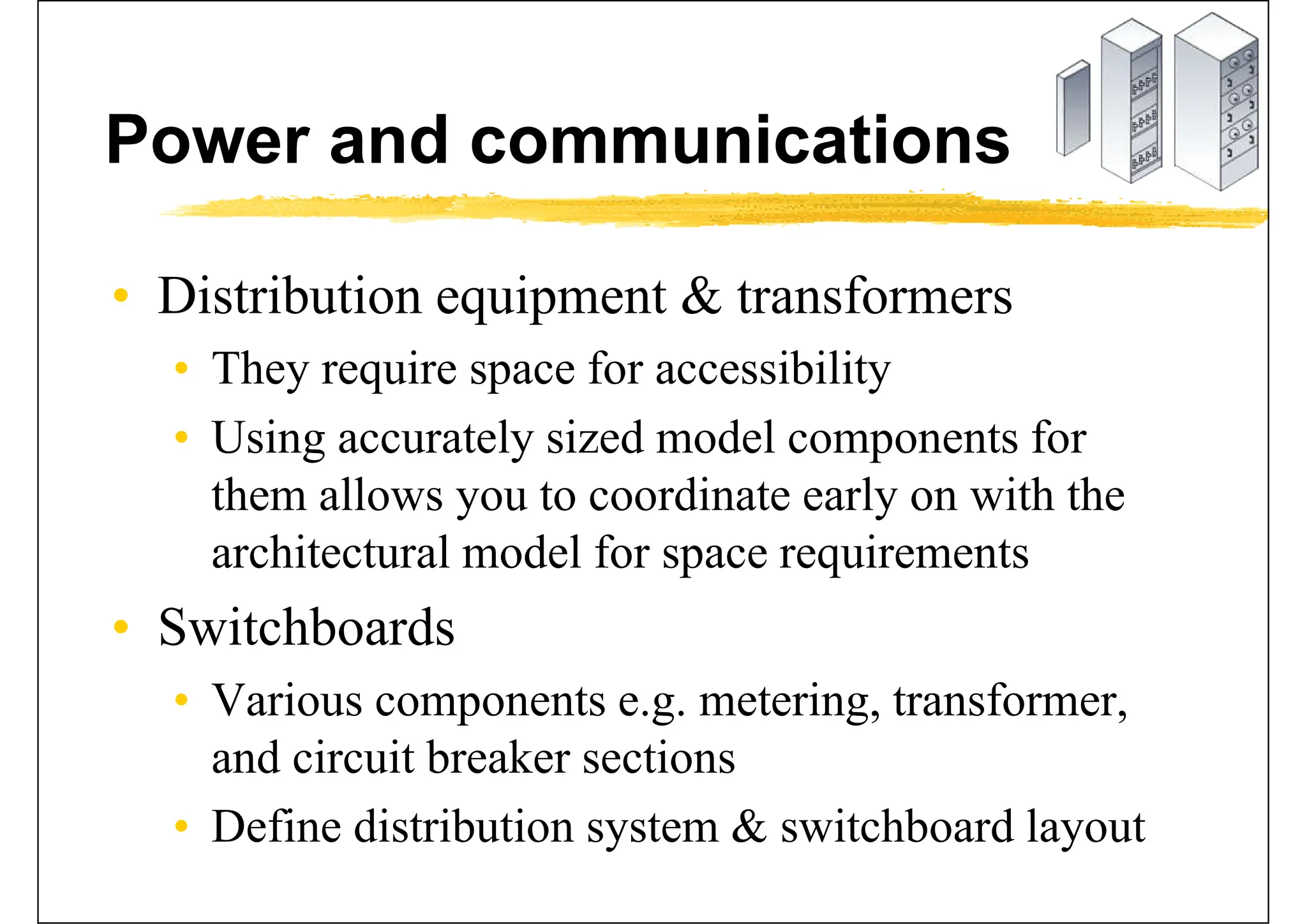 Power and communications
• Distribution equipment & transformers
• They require space for accessibility
• Using accurately sized model components for
them allows you to coordinate early on with the
architectural model for space requirements
• Switchboards
• Various components e.g. metering, transformer,
and circuit breaker sections
• Define distribution system & switchboard layout
 