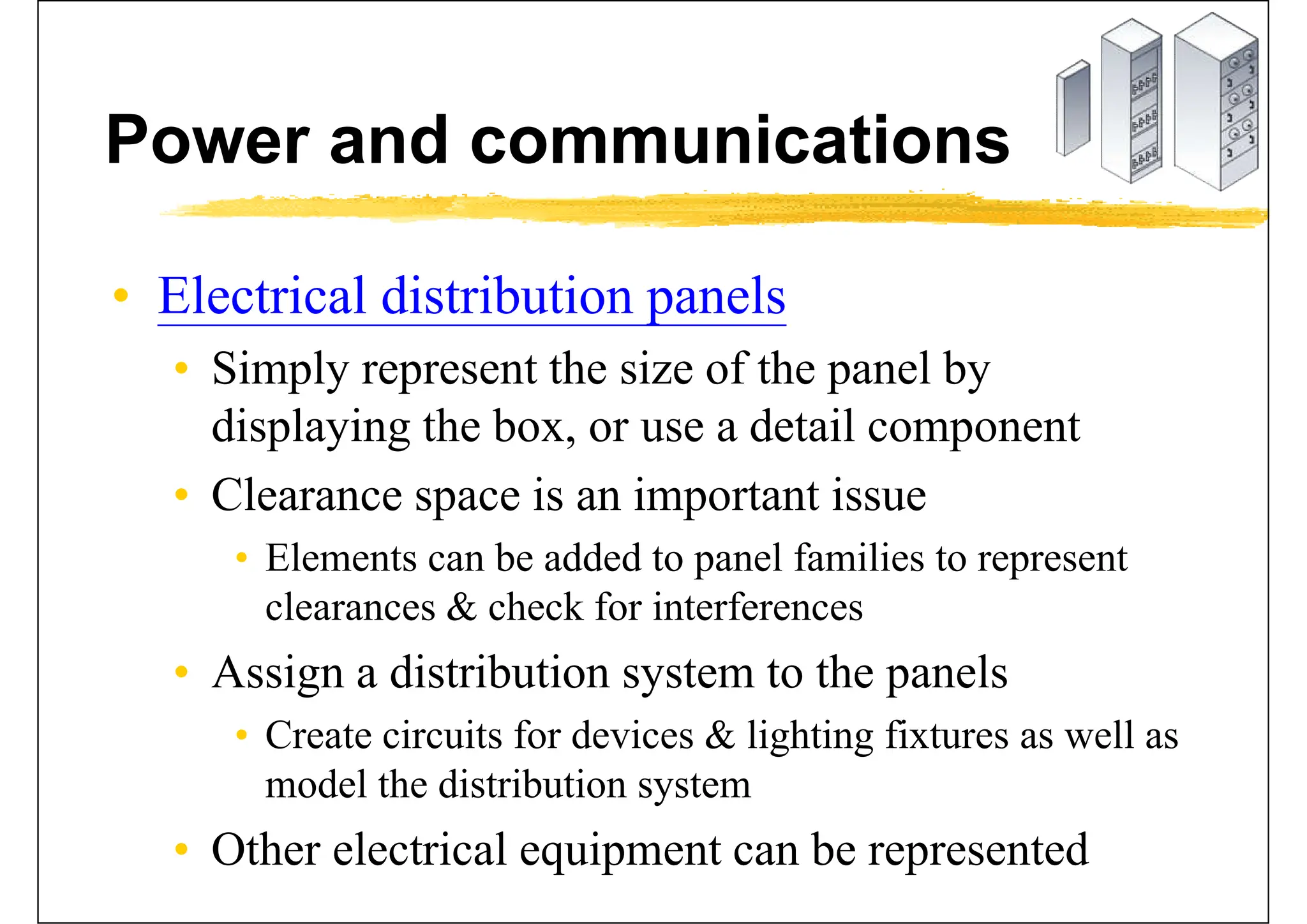 Power and communications
• Electrical distribution panels
• Simply represent the size of the panel by
displaying the box, or use a detail component
• Clearance space is an important issue
• Elements can be added to panel families to represent
clearances & check for interferences
• Assign a distribution system to the panels
• Create circuits for devices & lighting fixtures as well as
model the distribution system
• Other electrical equipment can be represented
 