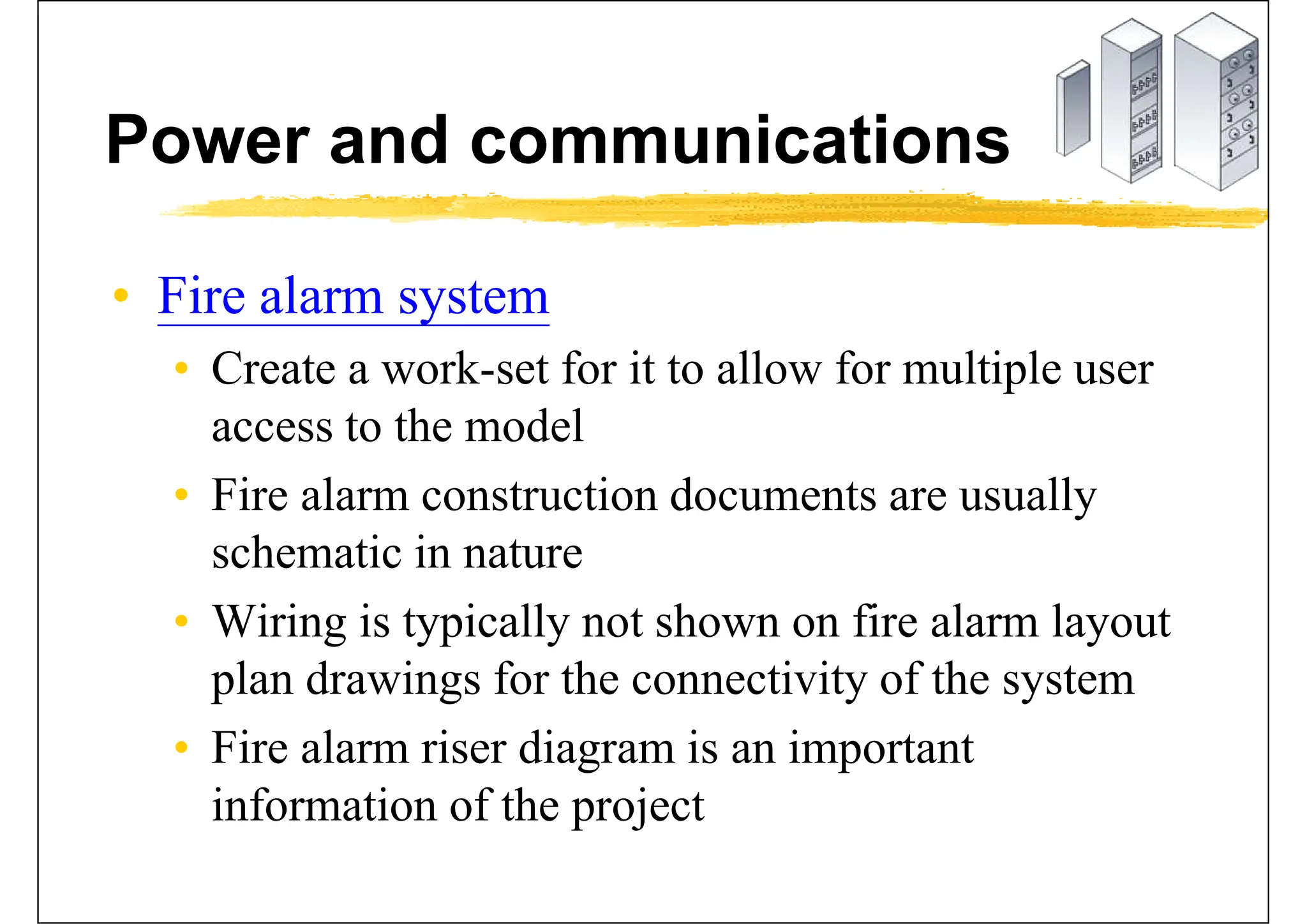 Power and communications
• Fire alarm system
• Create a work-set for it to allow for multiple user
access to the model
• Fire alarm construction documents are usually
schematic in nature
• Wiring is typically not shown on fire alarm layout
plan drawings for the connectivity of the system
• Fire alarm riser diagram is an important
information of the project
 