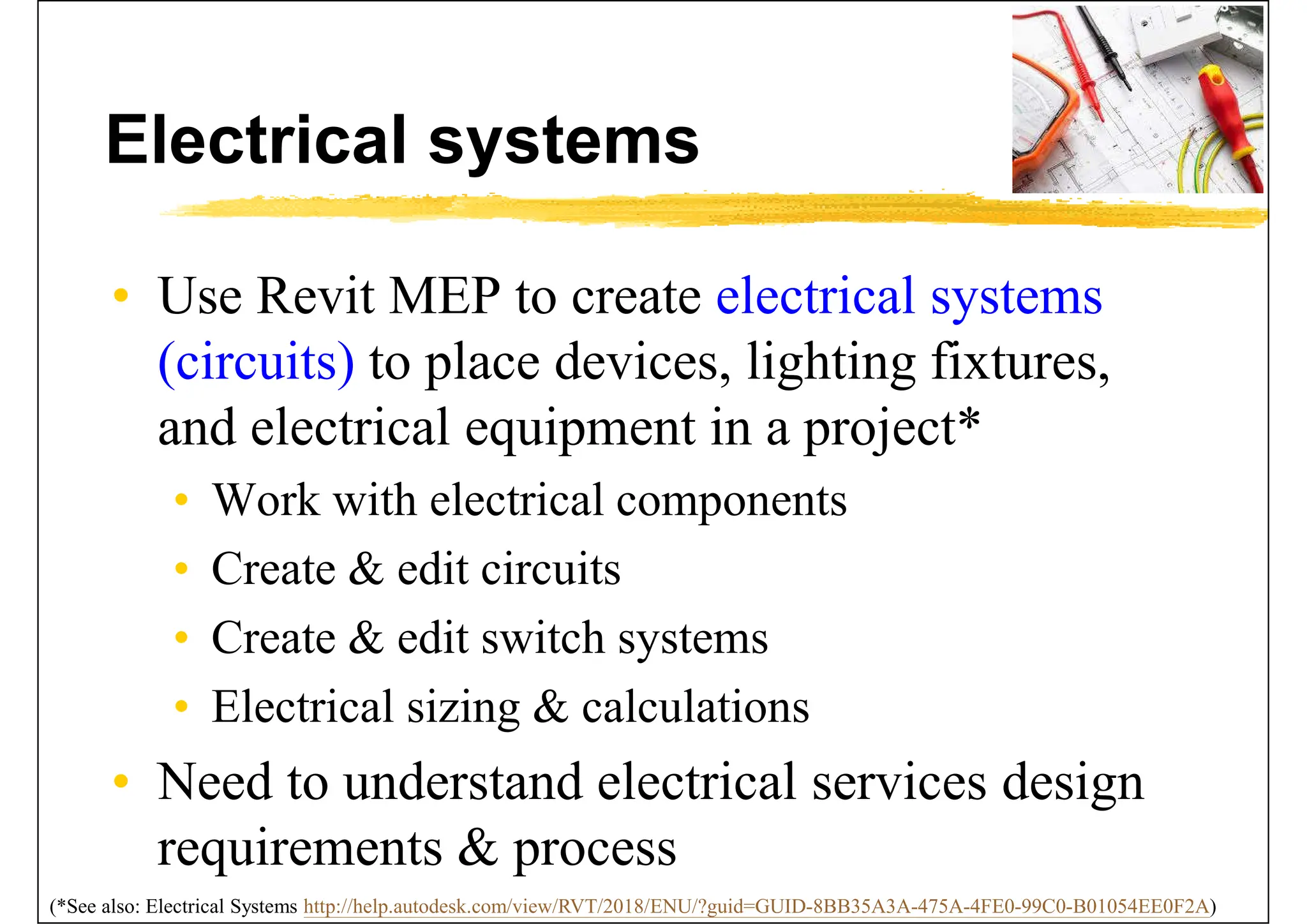 Electrical systems
• Use Revit MEP to create electrical systems
(circuits) to place devices, lighting fixtures,
and electrical equipment in a project*
• Work with electrical components
• Create & edit circuits
• Create & edit switch systems
• Electrical sizing & calculations
• Need to understand electrical services design
requirements & process
(*See also: Electrical Systems http://help.autodesk.com/view/RVT/2018/ENU/?guid=GUID-8BB35A3A-475A-4FE0-99C0-B01054EE0F2A)
 