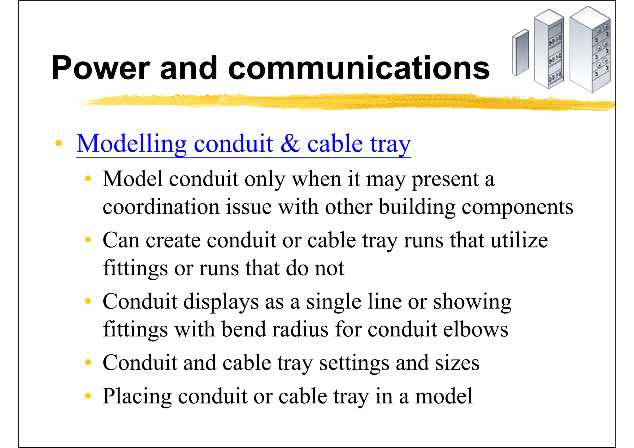 Power and communications
• Modelling conduit & cable tray
• Model conduit only when it may present a
coordination issue with other building components
• Can create conduit or cable tray runs that utilize
fittings or runs that do not
• Conduit displays as a single line or showing
fittings with bend radius for conduit elbows
• Conduit and cable tray settings and sizes
• Placing conduit or cable tray in a model
 
