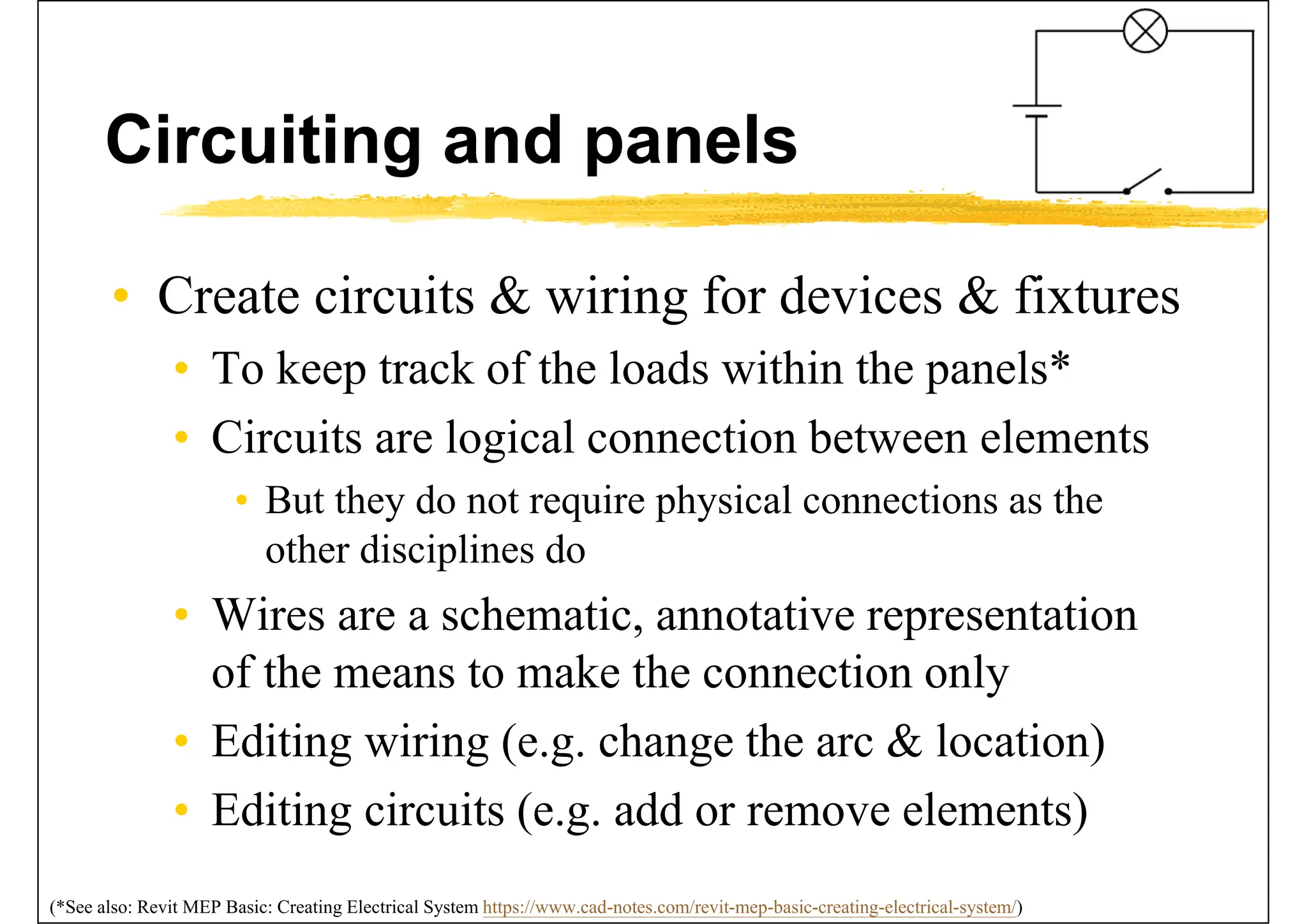 Circuiting and panels
• Create circuits & wiring for devices & fixtures
• To keep track of the loads within the panels*
• Circuits are logical connection between elements
• But they do not require physical connections as the
other disciplines do
• Wires are a schematic, annotative representation
of the means to make the connection only
• Editing wiring (e.g. change the arc & location)
• Editing circuits (e.g. add or remove elements)
(*See also: Revit MEP Basic: Creating Electrical System https://www.cad-notes.com/revit-mep-basic-creating-electrical-system/)
 