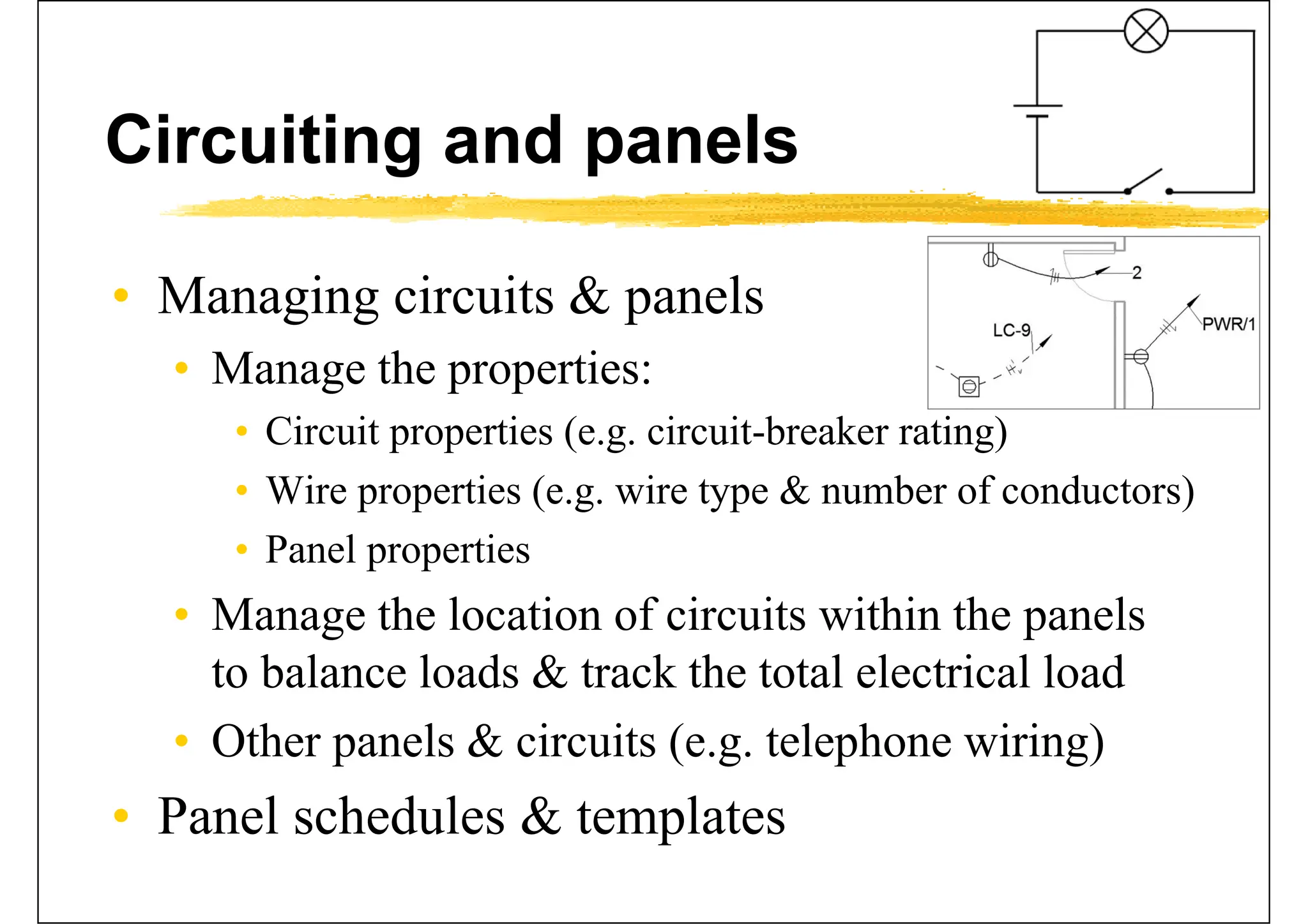 Circuiting and panels
• Managing circuits & panels
• Manage the properties:
• Circuit properties (e.g. circuit-breaker rating)
• Wire properties (e.g. wire type & number of conductors)
• Panel properties
• Manage the location of circuits within the panels
to balance loads & track the total electrical load
• Other panels & circuits (e.g. telephone wiring)
• Panel schedules & templates
 