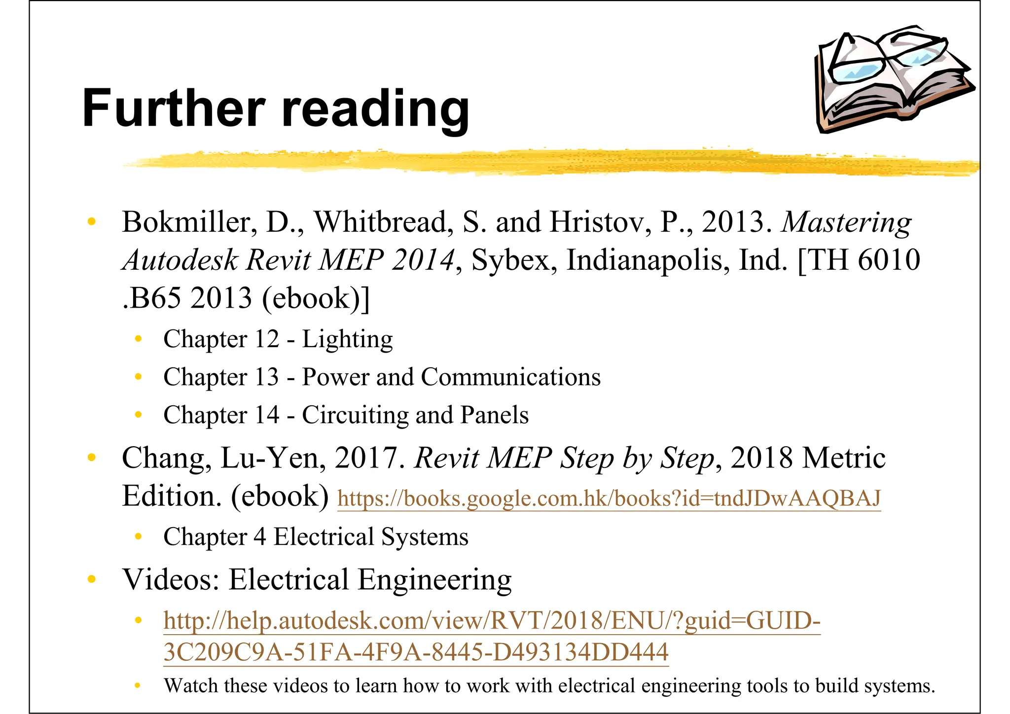 Further reading
• Bokmiller, D., Whitbread, S. and Hristov, P., 2013. Mastering
Autodesk Revit MEP 2014, Sybex, Indianapolis, Ind. [TH 6010
.B65 2013 (ebook)]
• Chapter 12 - Lighting
• Chapter 13 - Power and Communications
• Chapter 14 - Circuiting and Panels
• Chang, Lu-Yen, 2017. Revit MEP Step by Step, 2018 Metric
Edition. (ebook) https://books.google.com.hk/books?id=tndJDwAAQBAJ
• Chapter 4 Electrical Systems
• Videos: Electrical Engineering
• http://help.autodesk.com/view/RVT/2018/ENU/?guid=GUID-
3C209C9A-51FA-4F9A-8445-D493134DD444
• Watch these videos to learn how to work with electrical engineering tools to build systems.
 