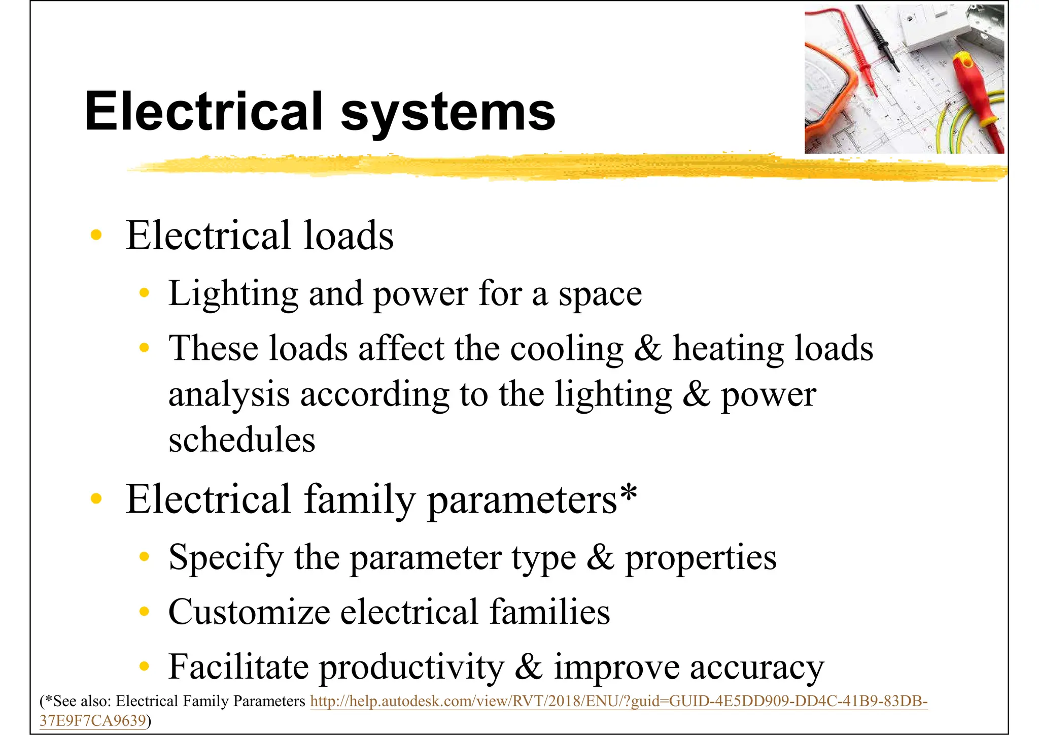 Electrical systems
• Electrical loads
• Lighting and power for a space
• These loads affect the cooling & heating loads
analysis according to the lighting & power
schedules
• Electrical family parameters*
• Specify the parameter type & properties
• Customize electrical families
• Facilitate productivity & improve accuracy
(*See also: Electrical Family Parameters http://help.autodesk.com/view/RVT/2018/ENU/?guid=GUID-4E5DD909-DD4C-41B9-83DB-
37E9F7CA9639)
 
