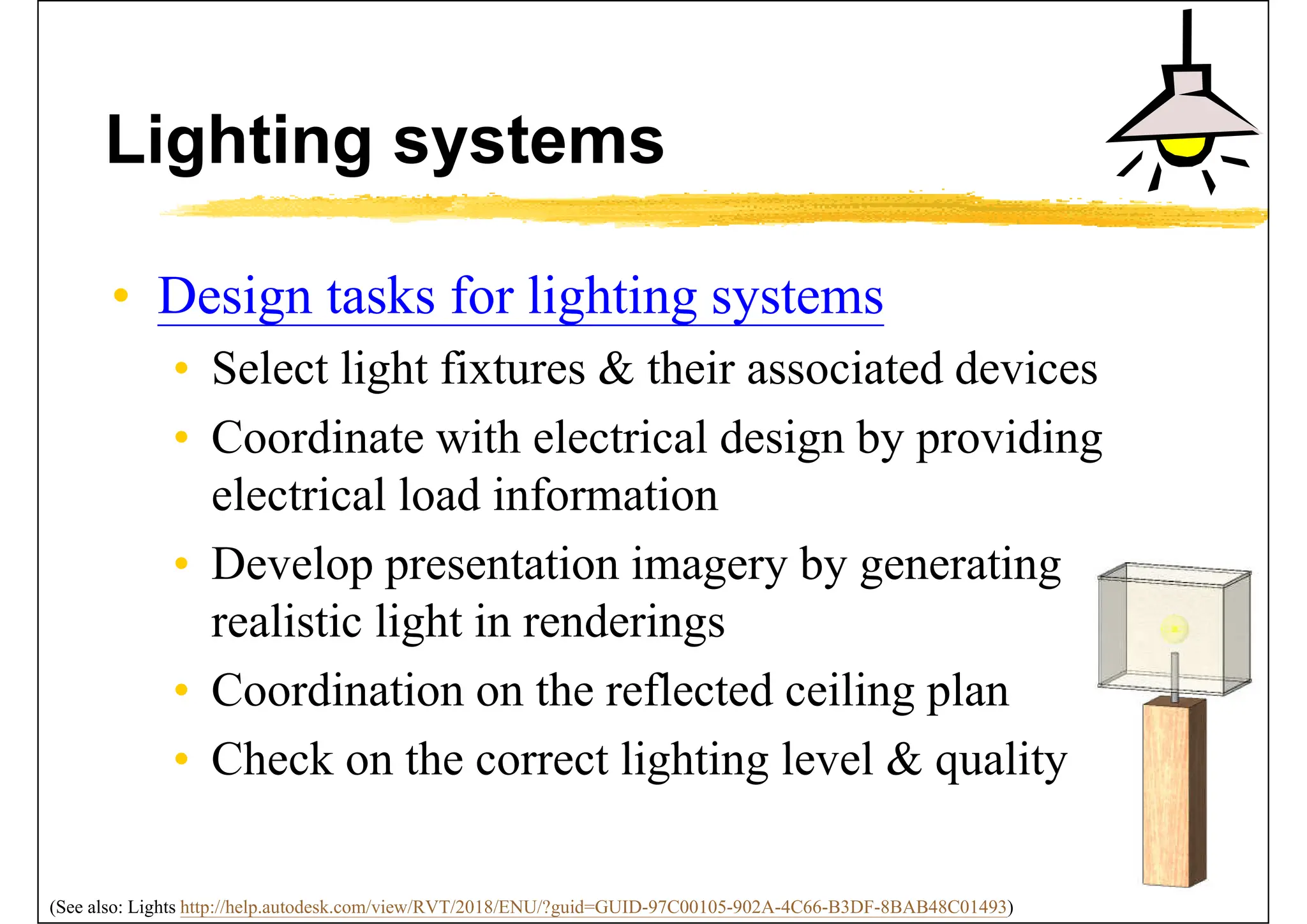Lighting systems
• Design tasks for lighting systems
• Select light fixtures & their associated devices
• Coordinate with electrical design by providing
electrical load information
• Develop presentation imagery by generating
realistic light in renderings
• Coordination on the reflected ceiling plan
• Check on the correct lighting level & quality
(See also: Lights http://help.autodesk.com/view/RVT/2018/ENU/?guid=GUID-97C00105-902A-4C66-B3DF-8BAB48C01493)
 