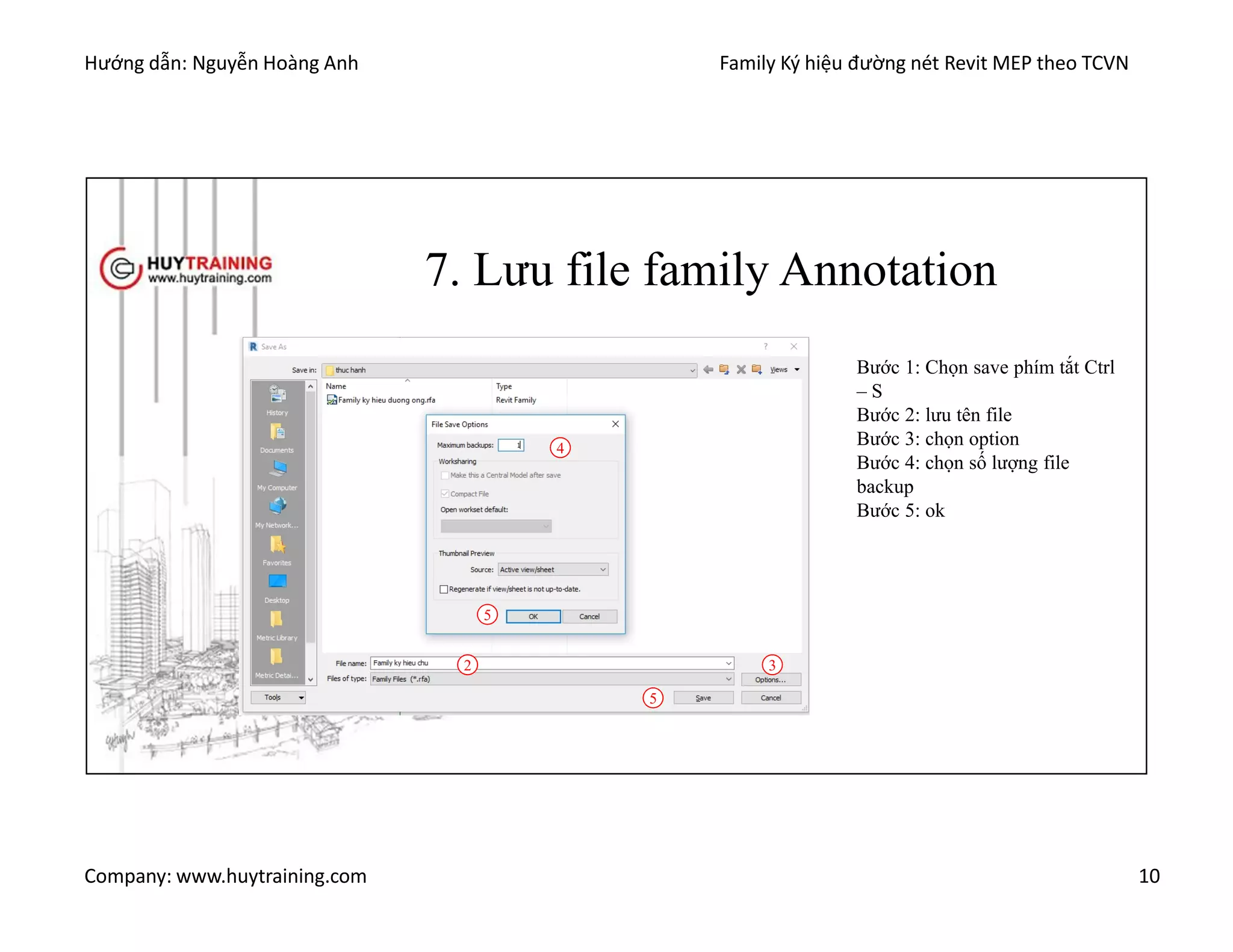 Hướng dẫn: Nguyễn Hoàng Anh Family Ký hiệu đường nét Revit MEP theo TCVN
Company: www.huytraining.com 10
7. Lưu file family Annotation
Bước 1: Chọn save phím tắt Ctrl
– S
Bước 2: lưu tên file
Bước 3: chọn option
Bước 4: chọn số lượng file
backup
Bước 5: ok
2 3
4
5
5
 