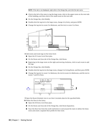 NOTE If the tab is not displayed, right-click in the Design Bar, and click the tab name.
■ Click to the left of the stairs to tag the large room, click in the upper room on the west side
of the building, and then click in the small room on the west side.
■ On the Design Bar, click Modify.
■ Double-click the tag text in the large room, change it to Entry, and press ENTER.
■ Change the tag text in room 2 to Bedroom, and the text in room 3 to Store.
8 Add rooms and room tags on the lower level:
■ Open the 01 Lower Level floor plan.
■ On the Room and Area tab of the Design Bar, click Room.
■ Beginning in the large room on the right and moving clockwise, click in each room to add
the tags.
■ On the Design Bar, click Modify.
■ Double-click the tag text in the large room, change it to Living Room, and then press ENTER.
■ Change the tag text in room 5 to Bedroom, the text in room 6 to Bathroom, and the text in
rooms 7 and 8 to Store.
9 Open the Room Schedule view to see that it includes data for the specified fields.
10 Define the floor in the Entry:
■ Open the 02 Entry Level floor plan.
■ On the Room and Area tab of the Design Bar, click Room Separation.
■ Trace the floor line from the north wall down to and around the stairs to define the Entry
room and create a separate floor profile for that room.
38 | Chapter 1 Getting Started
 