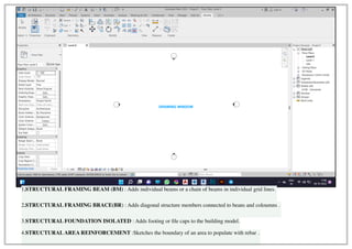 DRAWING WINDOW
1.STRUCTURAL FRAMING BEAM (BM) : Adds individual beams or a chain of beams in individual grid lines.
2.STRUCTURAL FRAMING BRACE(BR) : Adds diagonal structure members connected to beans and coloumns .
3.STRUCTURAL FOUNDATION ISOLATED : Adds footing or file caps to the building model.
4.STRUCTURALAREA REINFORCEMENT :Sketches the boundary of an area to populate with rebar .
 