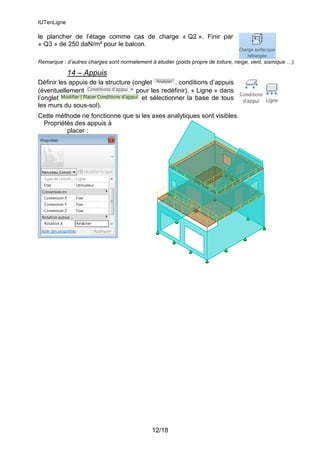 IUTenLigne
12/18
le plancher de l’étage comme cas de charge « Q2 ». Finir par
« Q3 » de 250 daN/m² pour le balcon.
Remarque : d’autres charges sont normalement à étudier (poids propre de toiture, neige, vent, sismique …).
14 – Appuis
Définir les appuis de la structure (onglet , conditions d’appuis
(éventuellement pour les redéfinir), « Ligne » dans
l’onglet et sélectionner la base de tous
les murs du sous-sol).
Cette méthode ne fonctionne que si les axes analytiques sont visibles.
Propriétés des appuis à
placer :
 