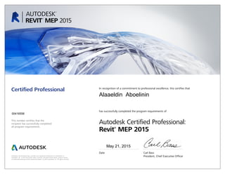 This number certifies that the
recipient has successfully completed
all program requirements.
Certified Professional In recognition of a commitment to professional excellence, this certifies that
has successfully completed the program requirements of
Autodesk Certified Professional:
Revit®
MEP 2015
Date	 Carl Bass
	 President, Chief Executive OfficerAutodesk, the Autodesk logo, and Revit are registered trademarks or trademarks of
Autodesk, Inc., in the USA and/or other countries. All other brand names, product names,
or trademarks belong to their respective holders. © 2015 Autodesk, Inc. All rights reserved.
May 21, 2015
00416556
Alaaeldin Aboelinin
 