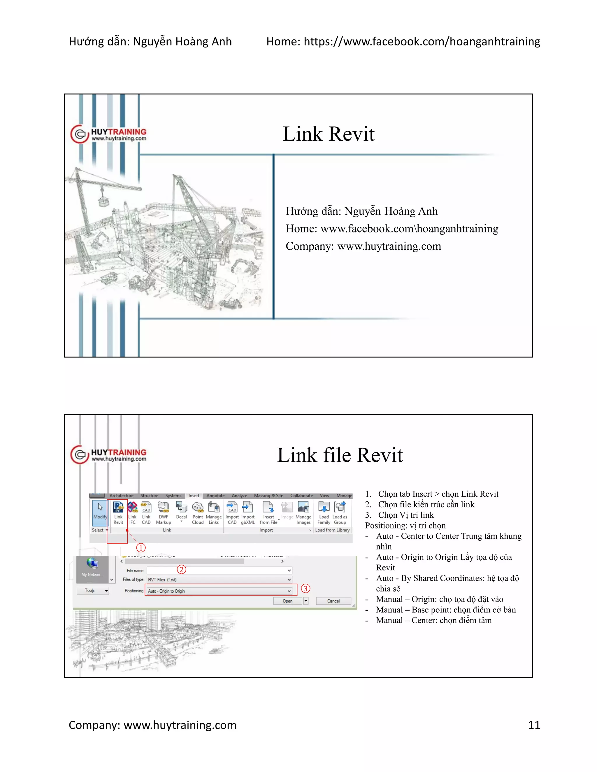 Hướng dẫn: Nguyễn Hoàng Anh Home: https://www.facebook.com/hoanganhtraining
Company: www.huytraining.com 11
Link Revit
Hướng dẫn: Nguyễn Hoàng Anh
Home: www.facebook.comhoanganhtraining
Company: www.huytraining.com
Link file Revit
1
1. Chọn tab Insert > chọn Link Revit
2. Chọn file kiến trúc cần link
3. Chọn Vị trí link
Positioning: vị trí chọn
- Auto - Center to Center Trung tâm khung
nhìn
- Auto - Origin to Origin Lấy tọa độ của
Revit
- Auto - By Shared Coordinates: hệ tọa độ
chia sẽ
- Manual – Origin: chọ tọa độ đặt vào
- Manual – Base point: chọn điểm cở bản
- Manual – Center: chọn điểm tâm
2
3
 