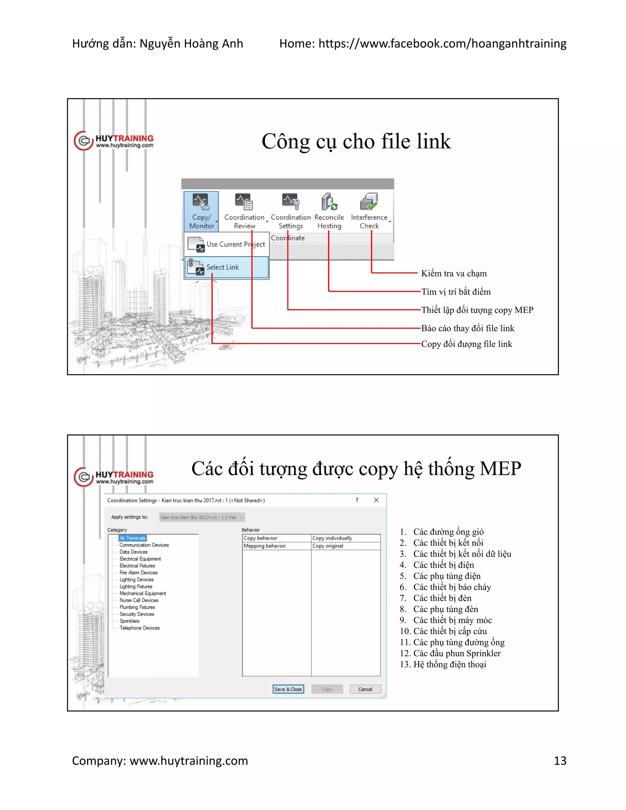 Hướng dẫn: Nguyễn Hoàng Anh Home: https://www.facebook.com/hoanganhtraining
Company: www.huytraining.com 13
Công cụ cho file link
Kiểm tra va chạm
Tìm vị trí bắt điểm
Thiết lập đối tượng copy MEP
Báo cáo thay đổi file link
Copy đối đượng file link
Các đối tượng được copy hệ thống MEP
1. Các đường ống gió
2. Các thiết bị kết nối
3. Các thiết bị kết nối dữ liệu
4. Các thiết bị điện
5. Các phụ tùng điện
6. Các thiết bị báo cháy
7. Các thiết bị đèn
8. Các phụ tùng đèn
9. Các thiết bị máy móc
10. Các thiết bị cấp cứu
11. Các phụ tùng đường ống
12. Các đầu phun Sprinkler
13. Hệ thống điện thoại
 