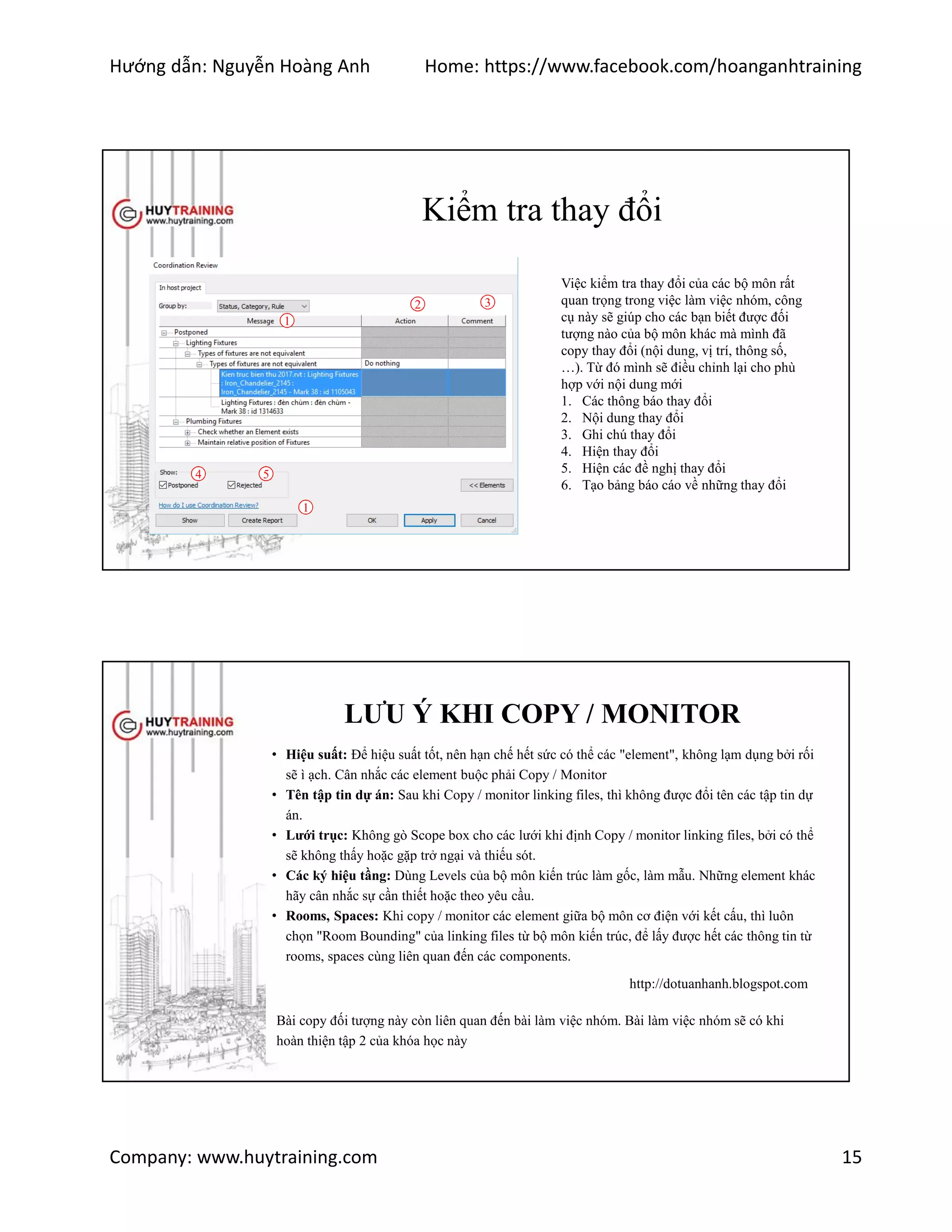 Hướng dẫn: Nguyễn Hoàng Anh Home: https://www.facebook.com/hoanganhtraining
Company: www.huytraining.com 15
Kiểm tra thay đổi
Việc kiểm tra thay đổi của các bộ môn rất
quan trọng trong việc làm việc nhóm, công
cụ này sẽ giúp cho các bạn biết được đối
tượng nào của bộ môn khác mà mình đã
copy thay đổi (nội dung, vị trí, thông số,
…). Từ đó mình sẽ điều chỉnh lại cho phù
hợp với nội dung mới
1. Các thông báo thay đổi
2. Nội dung thay đổi
3. Ghi chú thay đổi
4. Hiện thay đổi
5. Hiện các đề nghị thay đổi
6. Tạo bảng báo cáo về những thay đổi
1
2 3
4 5
1
LƯU Ý KHI COPY / MONITOR
• Hiệu suất: Để hiệu suất tốt, nên hạn chế hết sức có thể các "element", không lạm dụng bởi rối
sẽ ì ạch. Cân nhắc các element buộc phải Copy / Monitor
• Tên tập tin dự án: Sau khi Copy / monitor linking files, thì không được đổi tên các tập tin dự
án.
• Lưới trục: Không gò Scope box cho các lưới khi định Copy / monitor linking files, bởi có thể
sẽ không thấy hoặc gặp trở ngại và thiếu sót.
• Các ký hiệu tầng: Dùng Levels của bộ môn kiến trúc làm gốc, làm mẫu. Những element khác
hãy cân nhắc sự cần thiết hoặc theo yêu cầu.
• Rooms, Spaces: Khi copy / monitor các element giữa bộ môn cơ điện với kết cấu, thì luôn
chọn "Room Bounding" của linking files từ bộ môn kiến trúc, để lấy được hết các thông tin từ
rooms, spaces cùng liên quan đến các components.
http://dotuanhanh.blogspot.com
Bài copy đối tượng này còn liên quan đến bài làm việc nhóm. Bài làm việc nhóm sẽ có khi
hoàn thiện tập 2 của khóa học này
 