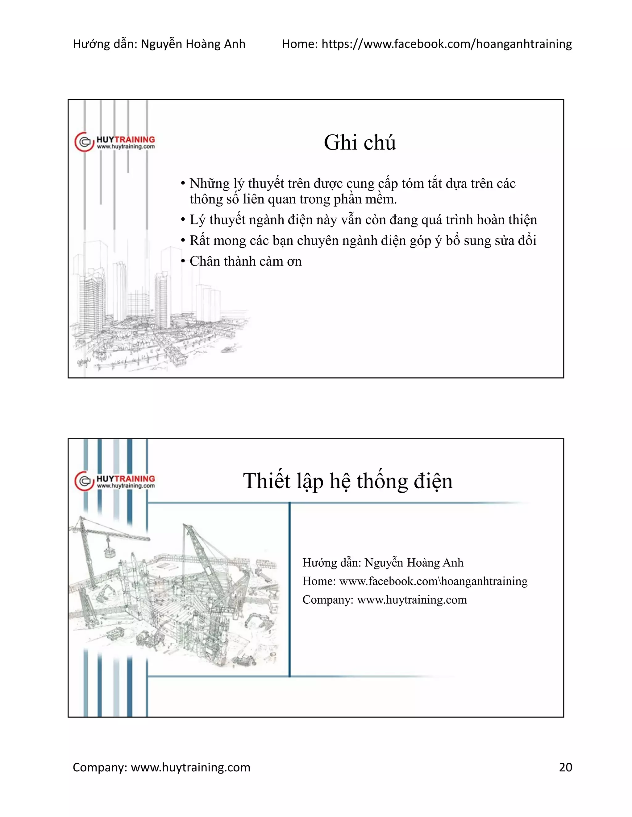 Hướng dẫn: Nguyễn Hoàng Anh Home: https://www.facebook.com/hoanganhtraining
Company: www.huytraining.com 20
Ghi chú
• Những lý thuyết trên được cung cấp tóm tắt dựa trên các
thông số liên quan trong phần mềm.
• Lý thuyết ngành điện này vẫn còn đang quá trình hoàn thiện
• Rất mong các bạn chuyên ngành điện góp ý bổ sung sửa đổi
• Chân thành cảm ơn
Thiết lập hệ thống điện
Hướng dẫn: Nguyễn Hoàng Anh
Home: www.facebook.comhoanganhtraining
Company: www.huytraining.com
 