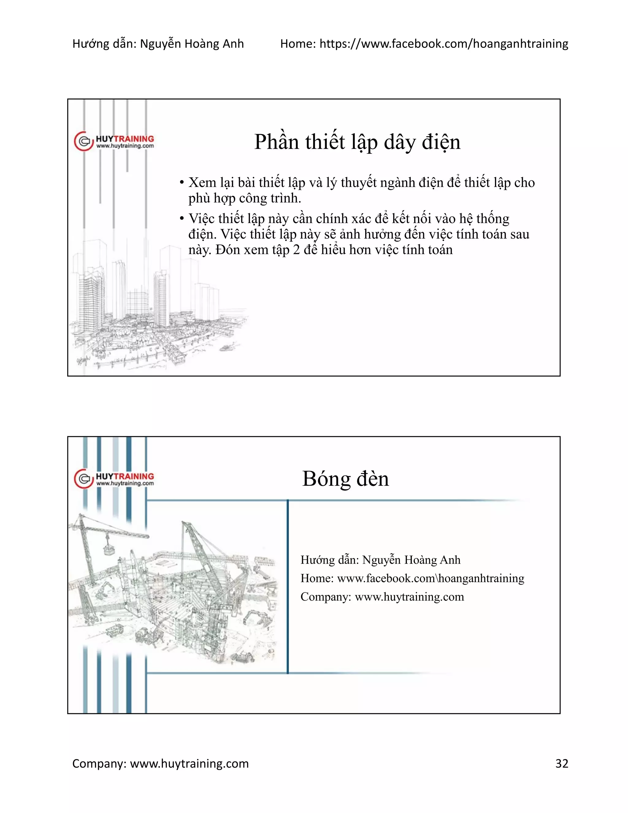 Hướng dẫn: Nguyễn Hoàng Anh Home: https://www.facebook.com/hoanganhtraining
Company: www.huytraining.com 32
Phần thiết lập dây điện
• Xem lại bài thiết lập và lý thuyết ngành điện để thiết lập cho
phù hợp công trình.
• Việc thiết lập này cần chính xác để kết nối vào hệ thống
điện. Việc thiết lập này sẽ ảnh hưởng đến việc tính toán sau
này. Đón xem tập 2 để hiểu hơn việc tính toán
Bóng đèn
Hướng dẫn: Nguyễn Hoàng Anh
Home: www.facebook.comhoanganhtraining
Company: www.huytraining.com
 