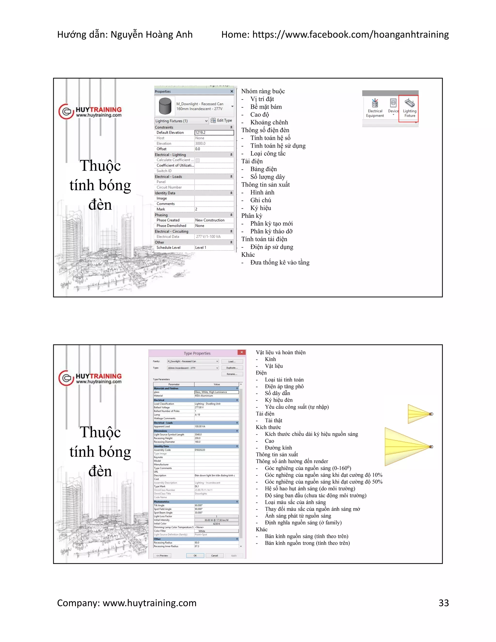 Hướng dẫn: Nguyễn Hoàng Anh Home: https://www.facebook.com/hoanganhtraining
Company: www.huytraining.com 33
Thuộc
tính bóng
đèn
Nhóm ràng buộc
- Vị trí đặt
- Bề mặt bám
- Cao độ
- Khoảng chênh
Thông số điện đèn
- Tính toán hệ số
- Tính toán hệ sử dụng
- Loại công tắc
Tải điện
- Bảng điện
- Số lượng dây
Thông tin sản xuất
- Hình ảnh
- Ghi chú
- Ký hiệu
Phân kỳ
- Phân kỳ tạo mới
- Phân kỳ tháo dỡ
Tính toán tải điện
- Điện áp sử dụng
Khác
- Đưa thống kê vào tầng
Thuộc
tính bóng
đèn
Vật liệu và hoàn thiện
- Kính
- Vật liệu
Điện
- Loại tải tính toán
- Điện áp tăng phô
- Số dây dẫn
- Ký hiệu đèn
- Yêu cầu công suất (tự nhập)
Tải điện
- Tải thật
Kích thước
- Kích thước chiều dài ký hiệu nguồn sáng
- Cao
- Đường kính
Thông tin sản xuất
Thông số ảnh hưởng đến render
- Góc nghiêng của nguồn sáng (0-1600)
- Góc nghiêng của nguồn sáng khi đạt cường độ 10%
- Góc nghiêng của nguồn sáng khi đạt cường độ 50%
- Hệ số hao hụt ánh sáng (do môi trường)
- Độ sáng ban đầu (chưa tác động môi trường)
- Loại màu sắc của ánh sáng
- Thay đổi màu sắc của nguồn ánh sáng mở
- Ánh sáng phát từ nguồn sáng
- Định nghĩa nguồn sáng (ở family)
Khác
- Bán kính nguồn sáng (tính theo trên)
- Bán kính nguồn trong (tính theo trên)
 