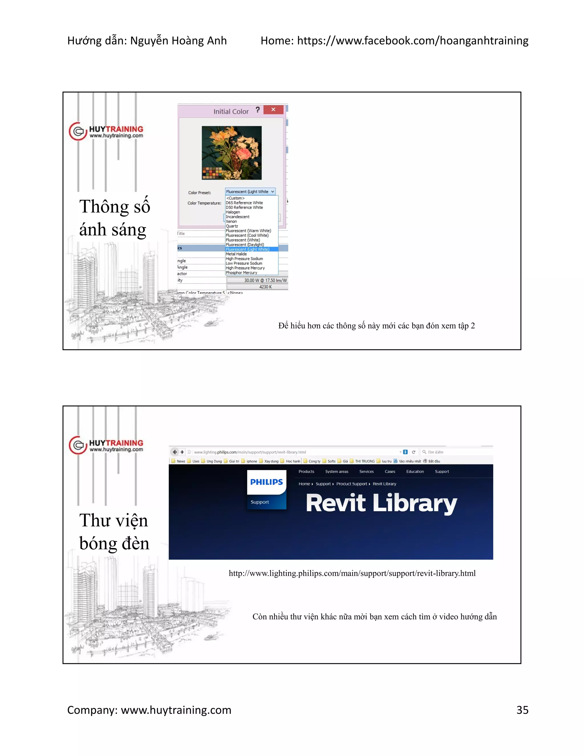 Hướng dẫn: Nguyễn Hoàng Anh Home: https://www.facebook.com/hoanganhtraining
Company: www.huytraining.com 35
Thông số
ánh sáng
Để hiểu hơn các thông số này mới các bạn đón xem tập 2
Thư viện
bóng đèn
http://www.lighting.philips.com/main/support/support/revit-library.html
Còn nhiều thư viện khác nữa mời bạn xem cách tìm ở video hướng dẫn
 