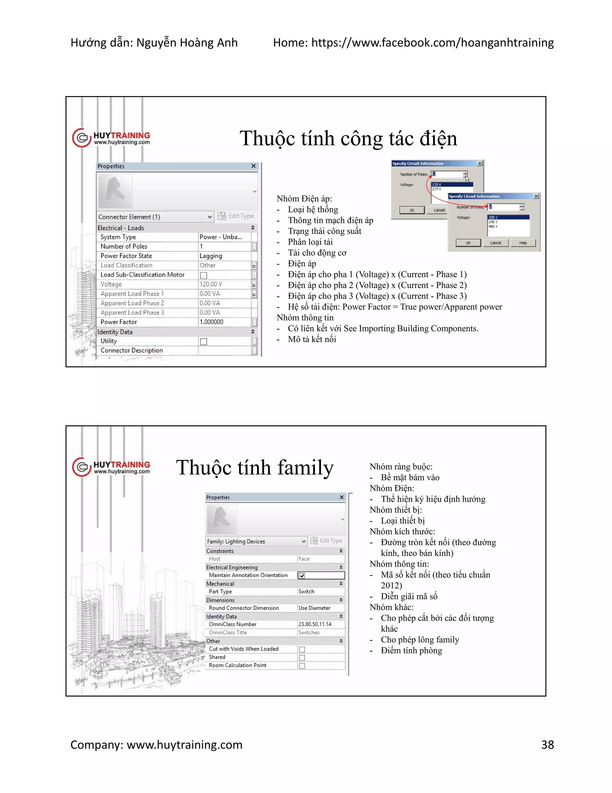 Hướng dẫn: Nguyễn Hoàng Anh Home: https://www.facebook.com/hoanganhtraining
Company: www.huytraining.com 38
Thuộc tính công tác điện
Nhóm Điện áp:
- Loại hệ thống
- Thông tin mạch điện áp
- Trạng thái công suất
- Phân loại tải
- Tải cho động cơ
- Điện áp
- Điện áp cho pha 1 (Voltage) x (Current - Phase 1)
- Điện áp cho pha 2 (Voltage) x (Current - Phase 2)
- Điện áp cho pha 3 (Voltage) x (Current - Phase 3)
- Hệ số tải điện: Power Factor = True power/Apparent power
Nhóm thông tin
- Có liên kết với See Importing Building Components.
- Mô tả kết nối
Thuộc tính family Nhóm ràng buộc:
- Bề mặt bám vào
Nhóm Điện:
- Thể hiện ký hiệu định hướng
Nhóm thiết bị:
- Loại thiết bị
Nhóm kích thước:
- Đường tròn kết nối (theo đường
kính, theo bán kính)
Nhóm thông tin:
- Mã số kết nối (theo tiểu chuẩn
2012)
- Diễn giãi mã số
Nhóm khác:
- Cho phép cắt bởi các đối tượng
khác
- Cho phép lông family
- Điểm tính phòng
 