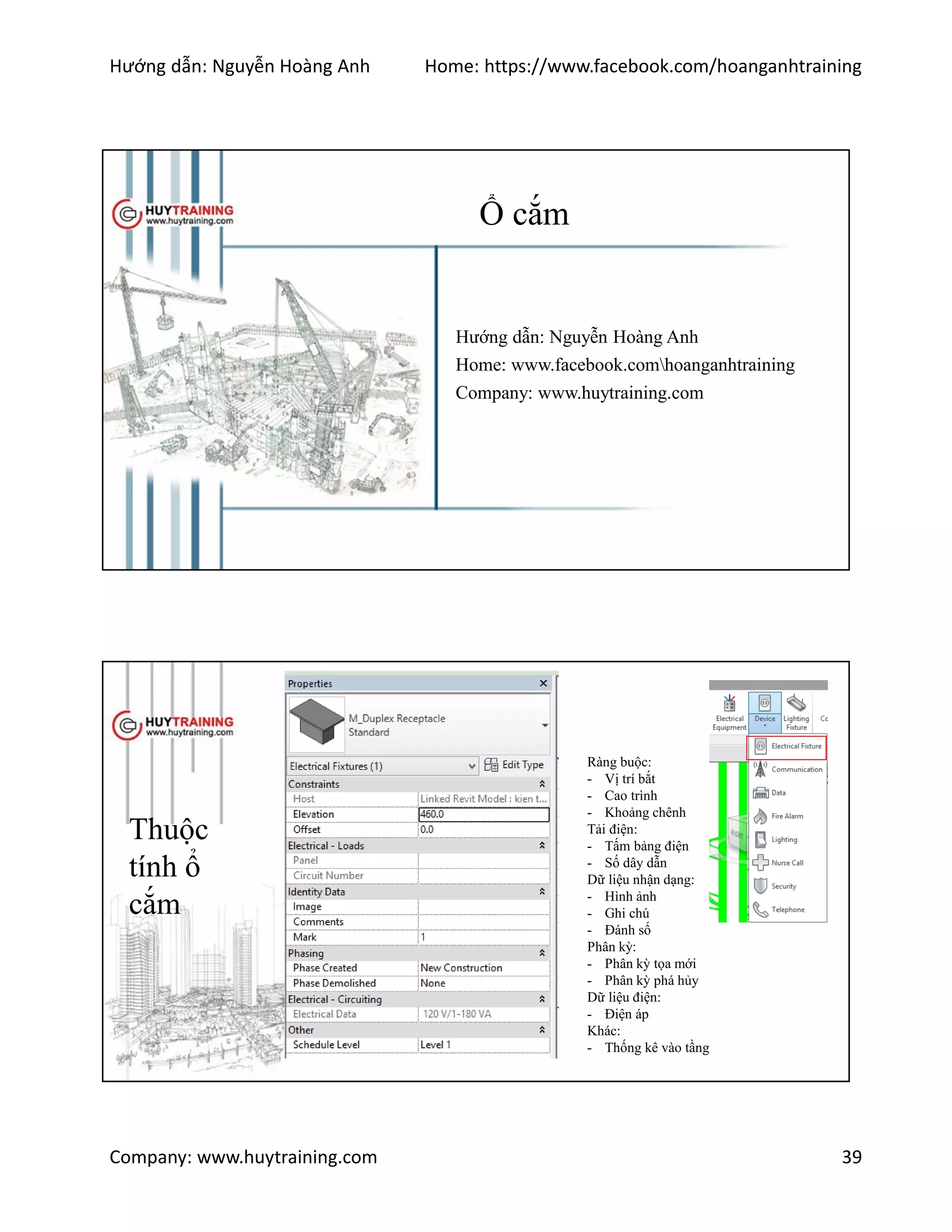 Hướng dẫn: Nguyễn Hoàng Anh Home: https://www.facebook.com/hoanganhtraining
Company: www.huytraining.com 39
Ổ cắm
Hướng dẫn: Nguyễn Hoàng Anh
Home: www.facebook.comhoanganhtraining
Company: www.huytraining.com
Thuộc
tính ổ
cắm
Ràng buộc:
- Vị trí bắt
- Cao trình
- Khoảng chênh
Tải điện:
- Tấm bảng điện
- Số dây dẫn
Dữ liệu nhận dạng:
- Hình ảnh
- Ghi chú
- Đánh số
Phân kỳ:
- Phân kỳ tọa mới
- Phân kỳ phá hủy
Dữ liệu điện:
- Điện áp
Khác:
- Thống kê vào tầng
 