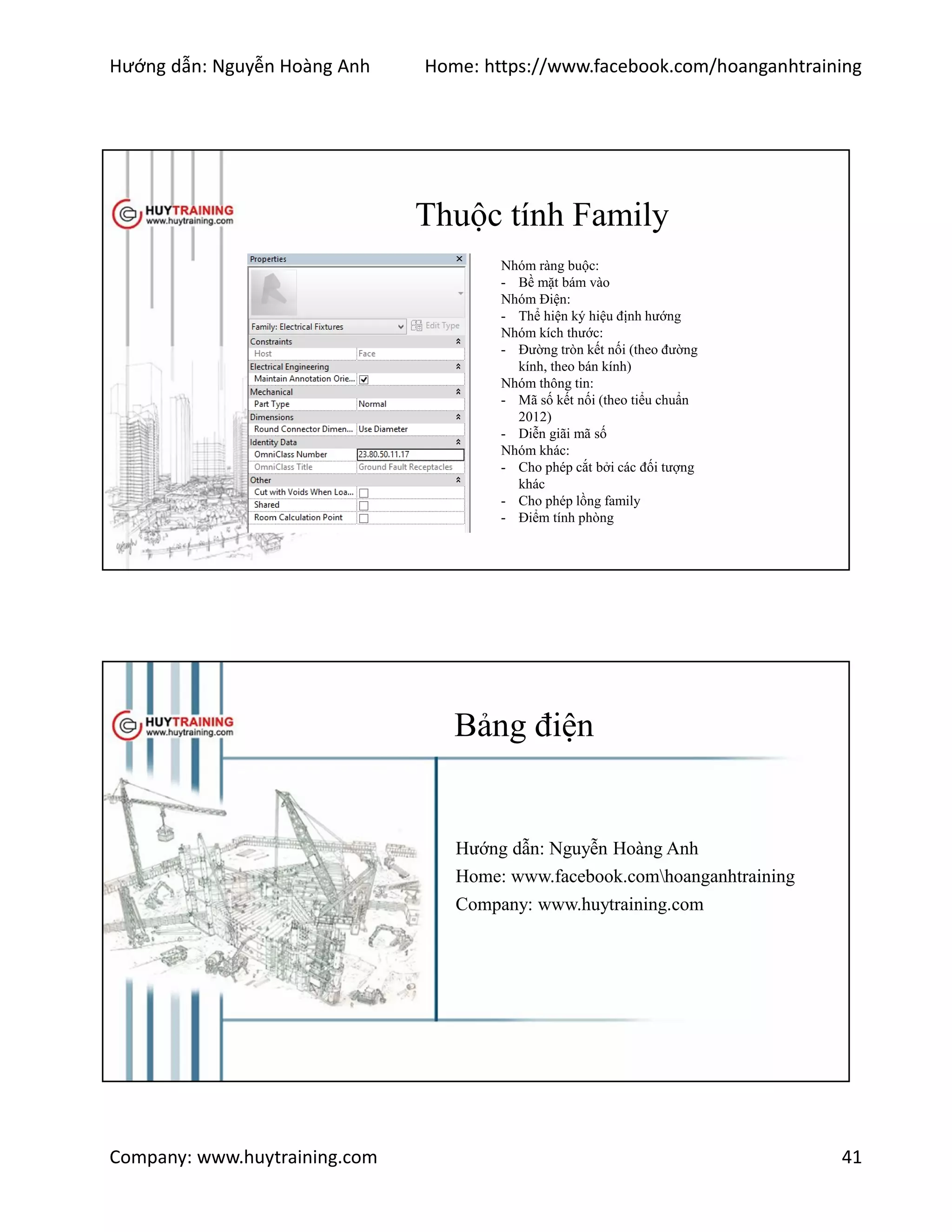 Hướng dẫn: Nguyễn Hoàng Anh Home: https://www.facebook.com/hoanganhtraining
Company: www.huytraining.com 41
Thuộc tính Family
Nhóm ràng buộc:
- Bề mặt bám vào
Nhóm Điện:
- Thể hiện ký hiệu định hướng
Nhóm kích thước:
- Đường tròn kết nối (theo đường
kính, theo bán kính)
Nhóm thông tin:
- Mã số kết nối (theo tiểu chuẩn
2012)
- Diễn giãi mã số
Nhóm khác:
- Cho phép cắt bởi các đối tượng
khác
- Cho phép lồng family
- Điểm tính phòng
Bảng điện
Hướng dẫn: Nguyễn Hoàng Anh
Home: www.facebook.comhoanganhtraining
Company: www.huytraining.com
 