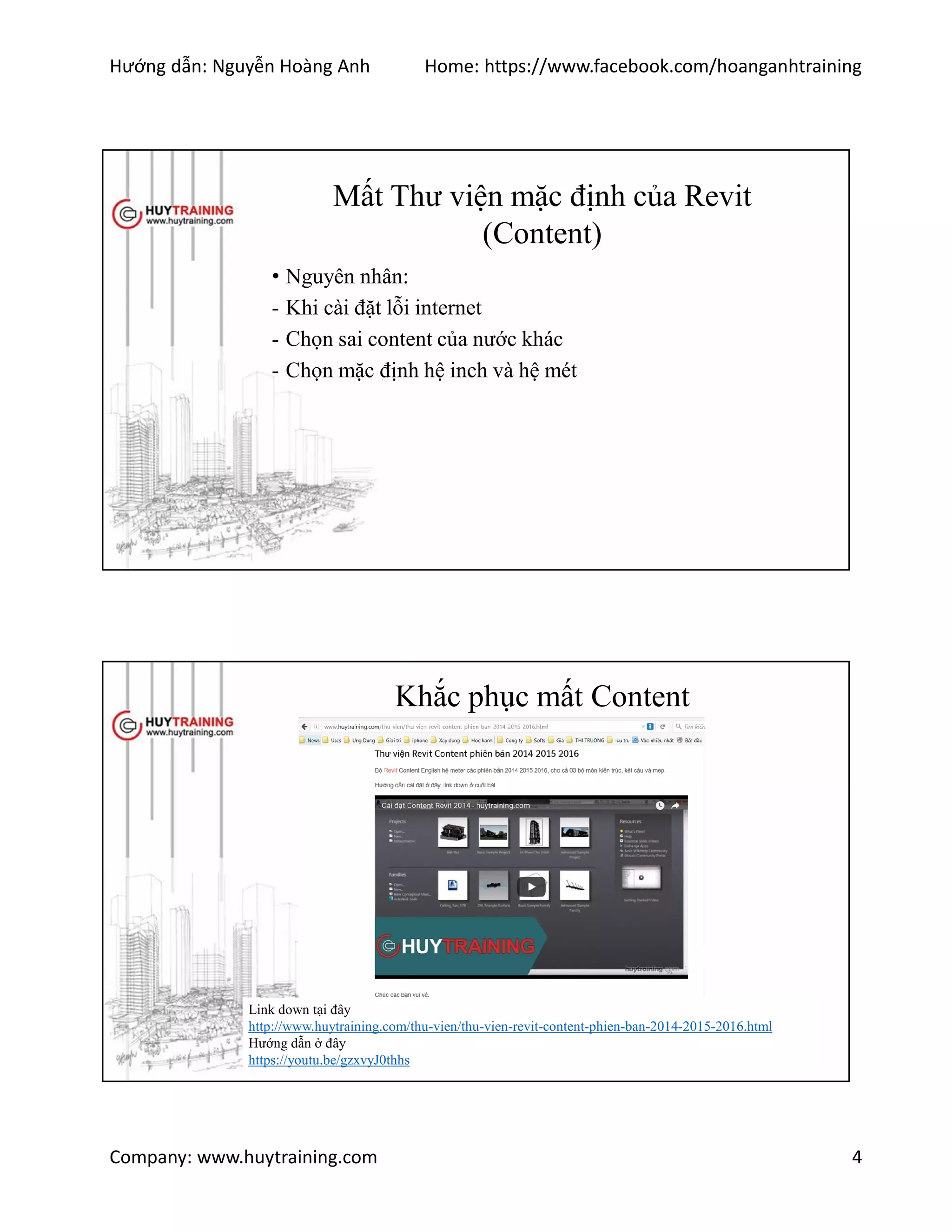 Hướng dẫn: Nguyễn Hoàng Anh Home: https://www.facebook.com/hoanganhtraining
Company: www.huytraining.com 4
Mất Thư viện mặc định của Revit
(Content)
• Nguyên nhân:
- Khi cài đặt lỗi internet
- Chọn sai content của nước khác
- Chọn mặc định hệ inch và hệ mét
Khắc phục mất Content
Link down tại đây
http://www.huytraining.com/thu-vien/thu-vien-revit-content-phien-ban-2014-2015-2016.html
Hướng dẫn ở đây
https://youtu.be/gzxvyJ0thhs
 
