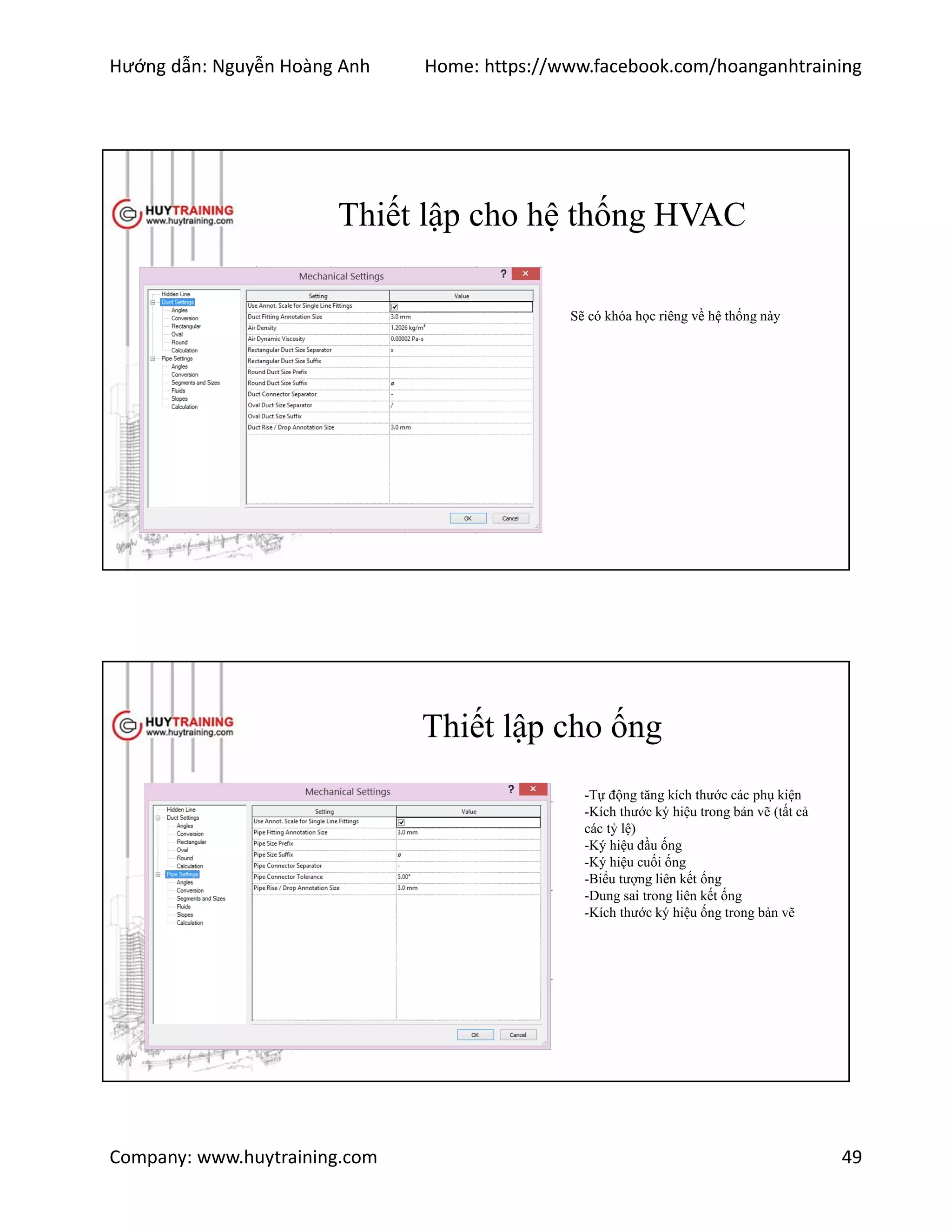 Hướng dẫn: Nguyễn Hoàng Anh Home: https://www.facebook.com/hoanganhtraining
Company: www.huytraining.com 49
Thiết lập cho hệ thống HVAC
Sẽ có khóa học riêng về hệ thống này
Thiết lập cho ống
-Tự động tăng kích thước các phụ kiện
-Kích thước ký hiệu trong bản vẽ (tất cả
các tỷ lệ)
-Ký hiệu đầu ống
-Ký hiệu cuối ống
-Biểu tượng liên kết ống
-Dung sai trong liên kết ống
-Kích thước ký hiệu ống trong bản vẽ
 