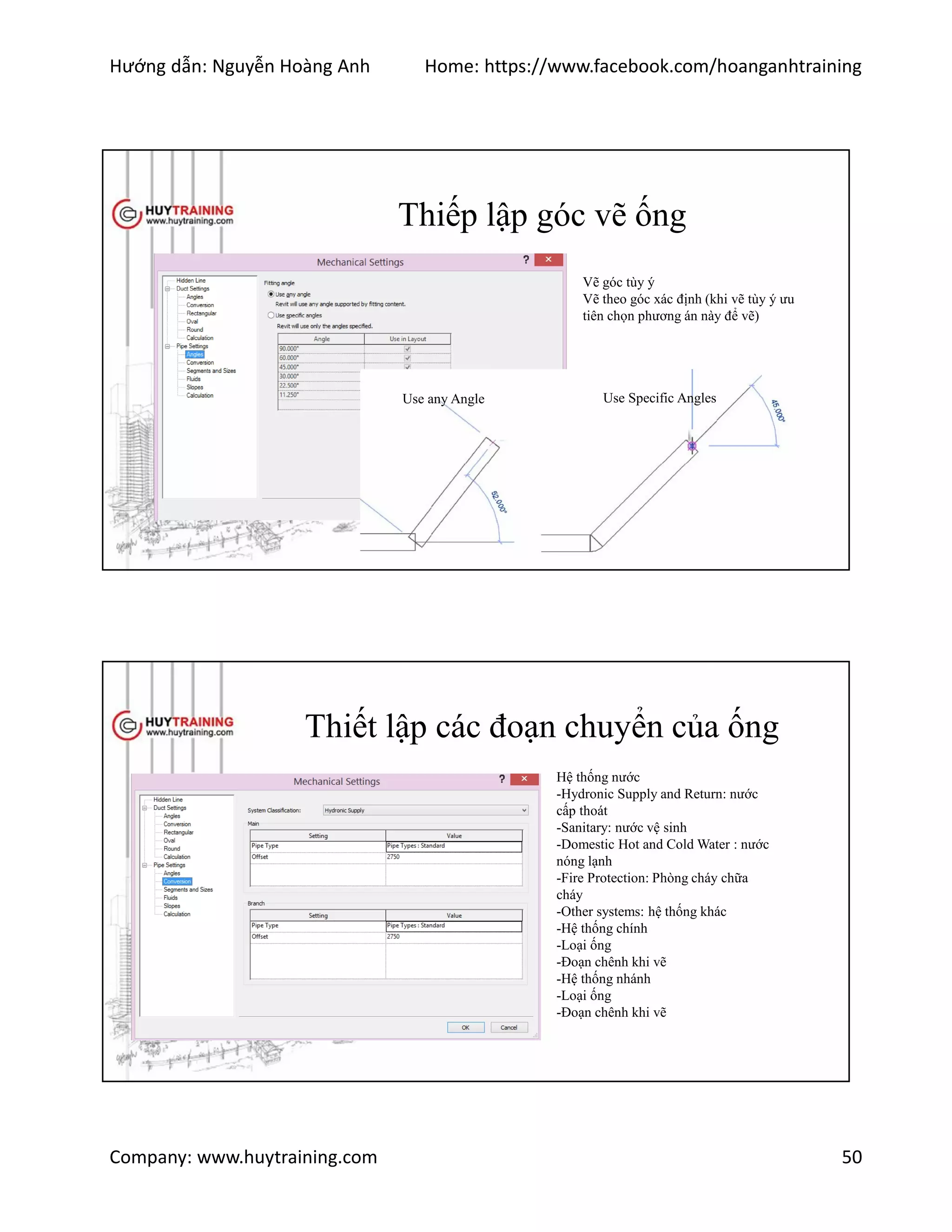 Hướng dẫn: Nguyễn Hoàng Anh Home: https://www.facebook.com/hoanganhtraining
Company: www.huytraining.com 50
Thiếp lập góc vẽ ống
Use any Angle Use Specific Angles
Vẽ góc tùy ý
Vẽ theo góc xác định (khi vẽ tùy ý ưu
tiên chọn phương án này để vẽ)
Thiết lập các đoạn chuyển của ống
Hệ thống nước
-Hydronic Supply and Return: nước
cấp thoát
-Sanitary: nước vệ sinh
-Domestic Hot and Cold Water : nước
nóng lạnh
-Fire Protection: Phòng cháy chữa
cháy
-Other systems: hệ thống khác
-Hệ thống chính
-Loại ống
-Đoạn chênh khi vẽ
-Hệ thống nhánh
-Loại ống
-Đoạn chênh khi vẽ
 