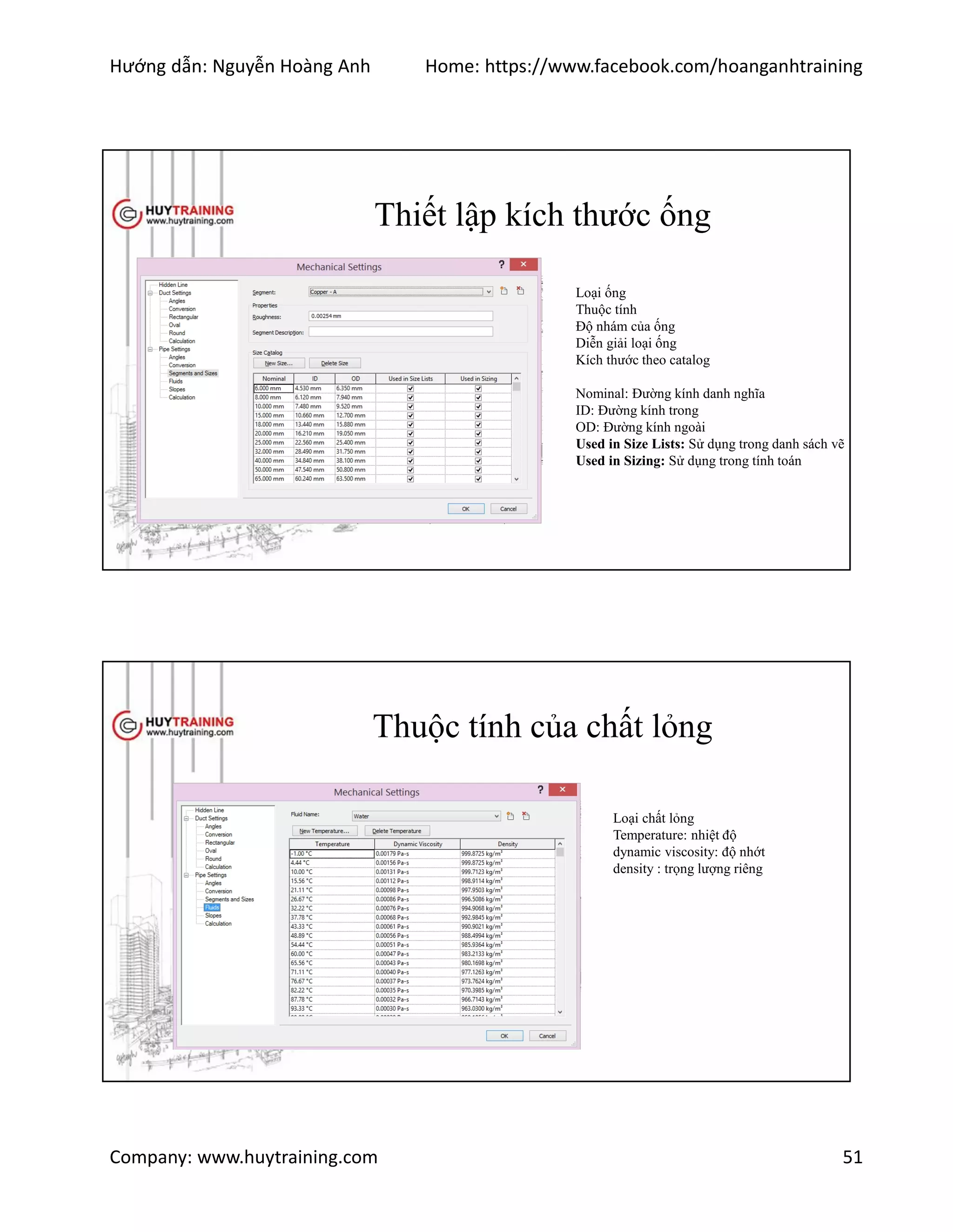 Hướng dẫn: Nguyễn Hoàng Anh Home: https://www.facebook.com/hoanganhtraining
Company: www.huytraining.com 51
Thiết lập kích thước ống
Loại ống
Thuộc tính
Độ nhám của ống
Diễn giải loại ống
Kích thước theo catalog
Nominal: Đường kính danh nghĩa
ID: Đường kính trong
OD: Đường kính ngoài
Used in Size Lists: Sử dụng trong danh sách vẽ
Used in Sizing: Sử dụng trong tính toán
Thuộc tính của chất lỏng
Loại chất lỏng
Temperature: nhiệt độ
dynamic viscosity: độ nhớt
density : trọng lượng riêng
 