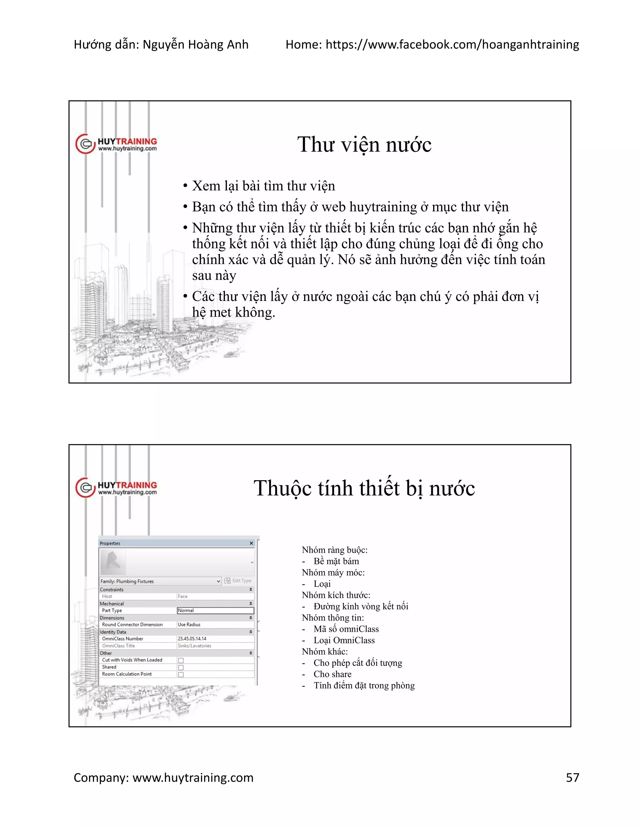 Hướng dẫn: Nguyễn Hoàng Anh Home: https://www.facebook.com/hoanganhtraining
Company: www.huytraining.com 57
Thư viện nước
• Xem lại bài tìm thư viện
• Bạn có thể tìm thấy ở web huytraining ở mục thư viện
• Những thư viện lấy từ thiết bị kiến trúc các bạn nhớ gắn hệ
thống kết nối và thiết lập cho đúng chủng loại để đi ống cho
chính xác và dễ quản lý. Nó sẽ ảnh hưởng đến việc tính toán
sau này
• Các thư viện lấy ở nước ngoài các bạn chú ý có phải đơn vị
hệ met không.
Thuộc tính thiết bị nước
Nhóm ràng buộc:
- Bề mặt bám
Nhóm máy móc:
- Loại
Nhóm kích thước:
- Đường kính vòng kết nối
Nhóm thông tin:
- Mã số omniClass
- Loại OmniClass
Nhóm khác:
- Cho phép cắt đối tượng
- Cho share
- Tính điểm đặt trong phòng
 