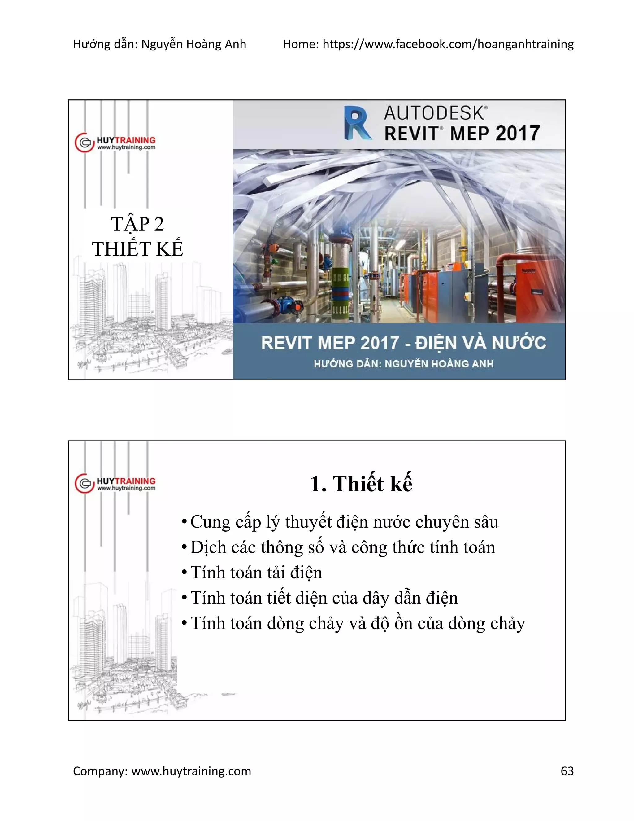 Hướng dẫn: Nguyễn Hoàng Anh Home: https://www.facebook.com/hoanganhtraining
Company: www.huytraining.com 63
TẬP 2
THIẾT KẾ
1. Thiết kế
•Cung cấp lý thuyết điện nước chuyên sâu
•Dịch các thông số và công thức tính toán
•Tính toán tải điện
•Tính toán tiết diện của dây dẫn điện
•Tính toán dòng chảy và độ ồn của dòng chảy
 
