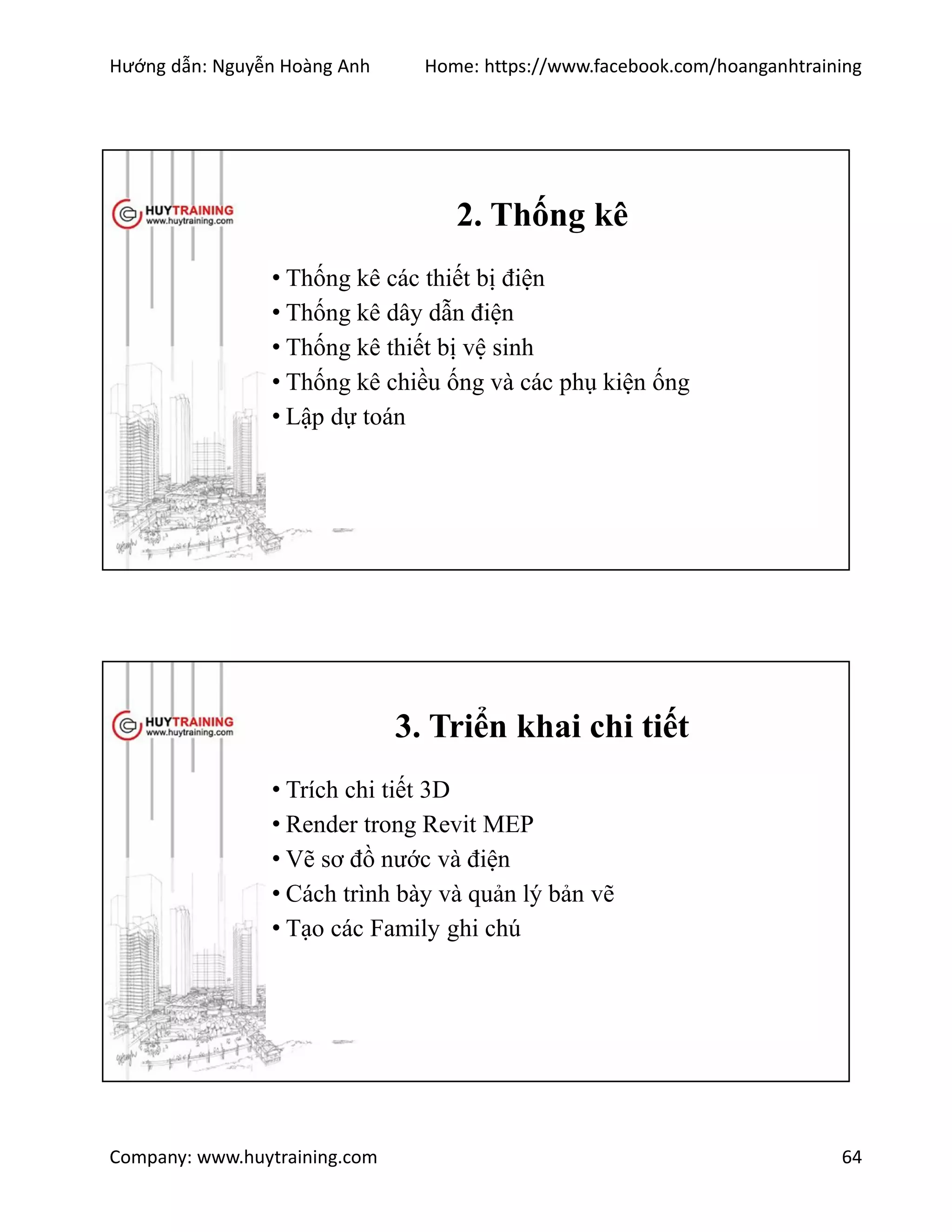 Hướng dẫn: Nguyễn Hoàng Anh Home: https://www.facebook.com/hoanganhtraining
Company: www.huytraining.com 64
2. Thống kê
• Thống kê các thiết bị điện
• Thống kê dây dẫn điện
• Thống kê thiết bị vệ sinh
• Thống kê chiều ống và các phụ kiện ống
• Lập dự toán
3. Triển khai chi tiết
• Trích chi tiết 3D
• Render trong Revit MEP
• Vẽ sơ đồ nước và điện
• Cách trình bày và quản lý bản vẽ
• Tạo các Family ghi chú
 