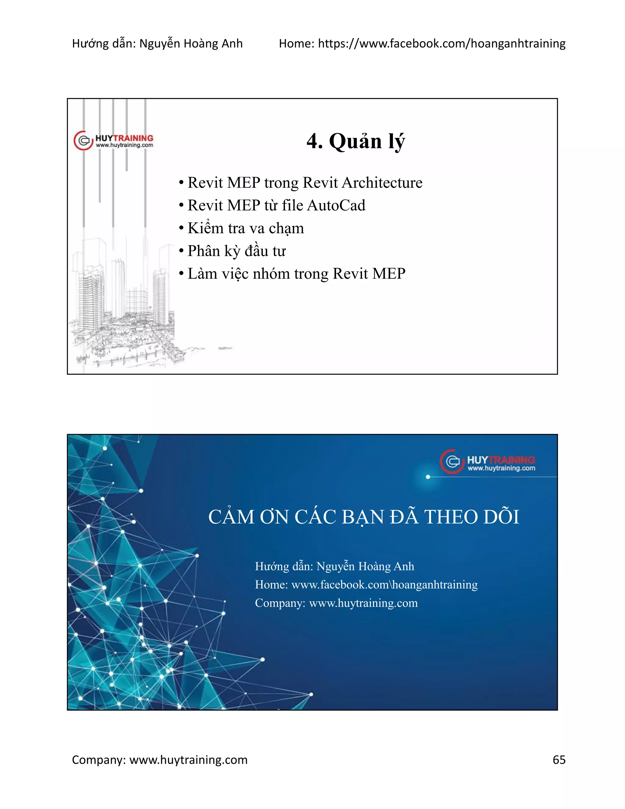 Hướng dẫn: Nguyễn Hoàng Anh Home: https://www.facebook.com/hoanganhtraining
Company: www.huytraining.com 65
4. Quản lý
• Revit MEP trong Revit Architecture
• Revit MEP từ file AutoCad
• Kiểm tra va chạm
• Phân kỳ đầu tư
• Làm việc nhóm trong Revit MEP
CẢM ƠN CÁC BẠN ĐÃ THEO DÕI
Hướng dẫn: Nguyễn Hoàng Anh
Home: www.facebook.comhoanganhtraining
Company: www.huytraining.com
 