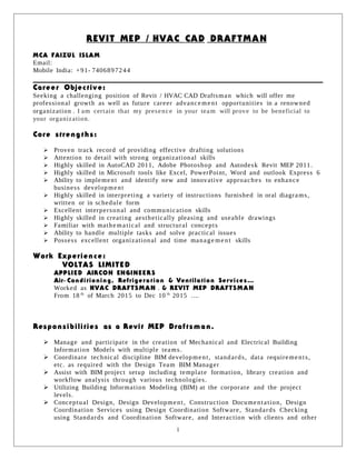 REVIT MEP / HVAC CAD DRAFTMAN
MCA FAIZUL ISLAM
Email:
Mobile India: +91- 7406897244
Career Objective:
Seeking a challenging position of Revit / HVAC CAD Draftsman which will offer me
professional growth as well as future career advancement opportunities in a renowned
organization . I am certain that my presence in your team will prove to be beneficial to
your organization.
Core strengths:
 Proven track record of providing effective drafting solutions
 Attention to detail with strong organizational skills
 Highly skilled in AutoCAD 2011, Adobe Photoshop and Autodesk Revit MEP 2011.
 Highly skilled in Microsoft tools like Excel, PowerPoint, Word and outlook Express 6
 Ability to implement and identify new and innovative approaches to enhance
business development
 Highly skilled in interpreting a variety of instructions furnished in oral diagrams,
written or in schedule form
 Excellent interpersonal and communication skills
 Highly skilled in creating aesthetically pleasing and useable drawings
 Familiar with mathe matical and structural concepts
 Ability to handle multiple tasks and solve practical issues
 Possess excellent organizational and time manage me nt skills
Work Experience:
VOLTAS LIMITED
APPLIED AIRCON ENGINEERS
Air- Conditioning, Refrigeration & Ventilation Services…
Worked as HVAC DRAFTSMAN . & REVIT MEP DRAFTSMAN
From 18 th
of March 2015 to Dec 10 th
2015 ….
Responsibilities as a Revit MEP Draftsman.
 Manage and participate in the creation of Mechanical and Electrical Building
Information Models with multiple teams.
 Coordinate technical discipline BIM development, standards, data requirements,
etc. as required with the Design Team BIM Manager
 Assist with BIM project setup including template formation, library creation and
workflow analysis through various technologies.
 Utilizing Building Information Modeling (BIM) at the corporate and the project
levels.
 Conceptual Design, Design Development, Construction Documentation, Design
Coordination Services using Design Coordination Software, Standards Checking
using Standards and Coordination Software, and Interaction with clients and other
1
 