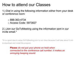 How to attend our Classes
1.) Dial in using the following information either from your desk
or conference room:
888-363-4734
Access Code: 5973827
2.) Join our GoToMeeting using the information sent in our
invite email.*
*It is a good idea to setup GoToMeeting prior to our class because it will take about 5 min
to download and install the program.
Please do not put your phone on hold when
connected to the conference call number; it makes an
annoying beeping sound.
 