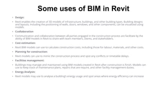 Some uses of BIM in Revit
• Design:
• Revit enables the creation of 3D models of infrastructure, buildings, and other building types. Building designs
and layouts, including the positioning of walls, doors, windows, and other components, can be visualized using
models.
• Ccollaboration
• Communication and collaboration between all parties engaged in the construction process are facilitate by the
ability of BIM models in Revit to share with team members, clients, and stakeholders.
• Cost estimation:
• Revit BIM models can use to calculate construction costs, including those for labour, materials, and other costs.
• Planning for construction:
• Revit models can use to mimic the construction process and spot any conflicts or timetable delays.
• Facilities management:
• Buildings may manage and maintained using BIM models created in Revit after construction is finish. Models can
use to keep track of maintenance plans, repairs that are require, and other facility management duties.
• Energy Analysis:
• Revit models may use to analyse a building’s energy usage and spot areas where energy efficiency can increase
 