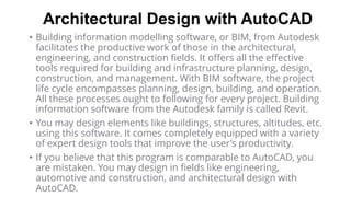 Architectural Design with AutoCAD
• Building information modelling software, or BIM, from Autodesk
facilitates the productive work of those in the architectural,
engineering, and construction fields. It offers all the effective
tools required for building and infrastructure planning, design,
construction, and management. With BIM software, the project
life cycle encompasses planning, design, building, and operation.
All these processes ought to following for every project. Building
information software from the Autodesk family is called Revit.
• You may design elements like buildings, structures, altitudes, etc.
using this software. It comes completely equipped with a variety
of expert design tools that improve the user’s productivity.
• If you believe that this program is comparable to AutoCAD, you
are mistaken. You may design in fields like engineering,
automotive and construction, and architectural design with
AutoCAD.
 