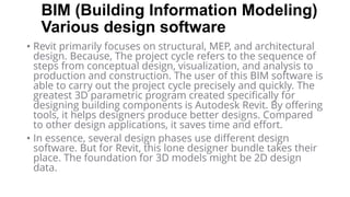 BIM (Building Information Modeling)
Various design software
• Revit primarily focuses on structural, MEP, and architectural
design. Because, The project cycle refers to the sequence of
steps from conceptual design, visualization, and analysis to
production and construction. The user of this BIM software is
able to carry out the project cycle precisely and quickly. The
greatest 3D parametric program created specifically for
designing building components is Autodesk Revit. By offering
tools, it helps designers produce better designs. Compared
to other design applications, it saves time and effort.
• In essence, several design phases use different design
software. But for Revit, this lone designer bundle takes their
place. The foundation for 3D models might be 2D design
data.
 