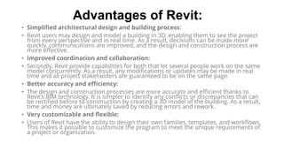 Advantages of Revit:
• Simplified architectural design and building process:
• Revit users may design and model a building in 3D, enabling them to see the project
from every perspective and in real time. As a result, decisions can be made more
quickly, communications are improved, and the design and construction process are
more effective.
• Improved coordination and collaboration:
• Secondly, Revit provide capabilities for both that let several people work on the same
model concurrently. As a result, any modifications or updates may be made in real
time and all project stakeholders are guaranteed to be on the same page.
• Better accuracy and efficiency:
• The design and construction processes are more accurate and efficient thanks to
Revit’s BIM technology. It is simpler to identify any conflicts or discrepancies that can
be rectified before to construction by creating a 3D model of the building. As a result,
time and money are ultimately saved by reducing errors and rework.
• Very customizable and flexible:
• Users of Revit have the ability to design their own families, templates, and workflows.
This makes it possible to customize the program to meet the unique requirements of
a project or organization.
 