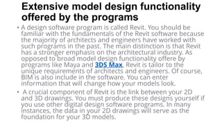 Extensive model design functionality
offered by the programs
• A design software program is called Revit. You should be
familiar with the fundamentals of the Revit software because
the majority of architects and engineers have worked with
such programs in the past. The main distinction is that Revit
has a stronger emphasis on the architectural industry. As
opposed to broad model design functionality offere by
programs like Maya and 3DS Max, Revit is tailor to the
unique requirements of architects and engineers. Of course,
BIM is also include in the software. You can enter
information that will change how your models look.
• A crucial component of Revit is the link between your 2D
and 3D drawings. You must produce these designs yourself if
you use other digital design software programs. In many
instances, the data in your 2D drawings will serve as the
foundation for your 3D models.
 