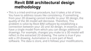 Revit BIM architectural design
methodology
• This is a tried-and-true procedure, but it takes a lot of time.
You have to address issues like consistency. If something
from your 2D drawing cannot transfer to your 3D design, the
quality of the 3D model will decrease. Therefore, This
problem is solve by Revit BIM software by establishing a
connection between your 2D and 3D design. In essence, you
have a single model from which you can design additional
drawings. For example, changes you make to a 3D model will
reflect in the extracted 2D drawing. The same is true if you
edit a 2D drawing. Automation is a core part of Revit
software. The data is store, and it follows your modifications.
 