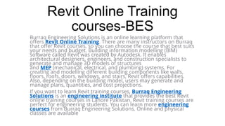 Revit Online Training
courses-BES
Burraq Engineering Solutions is an online learning platform that
offers Revit Online Training. There are many instructors on Burraq
that offer Revit courses, so you can choose the course that best suits
your needs and budget. Building information modelling (BIM)
software called Revit was created by Autodesk. It enables
architectural designers, engineers, and construction specialists to
generate and manage 3D models of structures
and MEP (mechanical, electrical, and plumbing) systems. For
creating and modelling different building components like walls,
floors, roofs, doors, windows, and stairs, Revit offers capabilities.
Also, depending on the building model, users may generate and
manage plans, quantities, and cost projections.
If you want to learn Revit training courses, Burraq Engineering
Solutions is an engineering institute that provides the best Revit
online training courses in Lahore Pakistan. Revit training courses are
perfect for engineering students. You can learn more engineering
courses from Burraq Engineering Solutions. Online and physical
classes are available
 