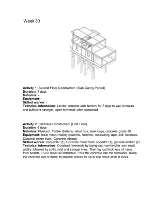 Week 30
Activity 2: Staircase Construction (First Floor)
Duration: 6 days
Materials: Plywood, Timber Battens, rebar ribs, steel cage, concrete grade 30
Equipment: rebar mesh making machine, hammer, measuring tape, drill, handsaw,
Concrete mixer truck, Concrete vibrator
Skilled worker: Carpenter (1), Concrete mixer truck operator (1), general worker (2)
Technical information: Construct formwork by laying out riser heights and tread
widths followed by soffit, joist and stringer lines. Then lay out thickness of risers
from boards. Place rebar as instructed. Pour the concrete into the formwork. Keep
the concrete wet or damp to prevent cracks for up to one week while it cures
Activity 1: Second Floor Construction (Slab Curing Period)
Duration: 7 days
Materials: -
Equipment: -
Skilled worker: -
Technical information: Let the concrete slab harden for 7 days to wait it mature
and sufficient strength, open formwork after completed
 