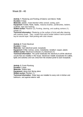 Week 39 - 40
Activity 1: Plastering and Painting of Exterior and Interior Walls
Duration: 8 days
Materials: plaster, mixed blended white cement, coving, paint
Equipment: trowels, floats, hawks, masonry brushes, paintbrushes, ladders,
scaffolds, tape and masking
Skilled worker: Plasterer (2), Pointing, cleaning, and caulking workers (1),
painter (1)
Technical information: Plastering on the surface of brick wall after cleaning
with masonry brush. Then, scratch first coat of render before it set to provide
key for second layer. Wall painting with color chosen.
Activity 2: Finish Electrical
Duration: 3 days
Materials: main electrical panel, receptacle
Equipment: Driller, locknut, screw, nickel/silver, beryllium copper, plastic
Skilled worker: Electrical Contractor (1), Electrician (1)
Technical information: The panel distributes the electricity to all the electrical
circuits that are installed in the house. Electrician installs receptacles for outlets,
lights and switches and runs wires from the breaker panel to each receptacle.
Activity 3: Finish Plumbing
Duration: 2 days
Materials: Waters taps
Equipment: clamp tool, flaring pliers
Skilled worker: Plumber (1)
Technical information: Water taps are installed to every sink in kitchen and
bathroom, and against exterior wall.
 