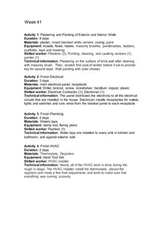 Week 41
Activity 4: Finish HVAC
Duration: 2 days
Materials: Thermostats, Registers
Equipment: Hand Tool Set
Skilled worker: HVAC installer
Technical information: Nearly all of the HVAC work is done during the
rough in stage. The HVAC installer install the thermostats, placed the
registers and made a few final adjustments and tests to make sure that
everything was running properly.
Activity 2: Finish Electrical
Duration: 3 days
Materials: main electrical panel, receptacle
Equipment: Driller, locknut, screw, nickel/silver, beryllium copper, plastic
Skilled worker: Electrical Contractor (1), Electrician (1)
Technical information: The panel distributes the electricity to all the electrical
circuits that are installed in the house. Electrician installs receptacles for outlets,
lights and switches and runs wires from the breaker panel to each receptacle
Activity 3: Finish Plumbing
Duration: 2 days
Materials: Waters taps
Equipment: clamp tool, flaring pliers
Skilled worker: Plumber (1)
Technical information: Water taps are installed to every sink in kitchen and
bathroom, and against exterior wall.
Activity 1: Plastering and Painting of Exterior and Interior Walls
Duration: 8 days
Materials: plaster, mixed blended white cement, coving, paint
Equipment: trowels, floats, hawks, masonry brushes, paintbrushes, ladders,
scaffolds, tape and masking
Skilled worker: Plasterer (2), Pointing, cleaning, and caulking workers (1),
painter (1)
Technical information: Plastering on the surface of brick wall after cleaning
with masonry brush. Then, scratch first coat of render before it set to provide
key for second layer. Wall painting with color chosen.
 